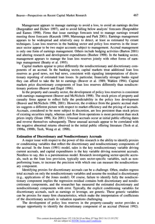 Beaver-Perspectives on RecentCapitalMarketResearch 467
Management appears to manage earnings to avoid a loss, to avoid an earnings decline
(Burgstahler and Dichev 1997), and to avoid falling below analysts' forecasts (Burgstahler
and Eames 1998). Firms that issue earnings forecasts tend to manage earnings toward
meeting those forecasts (Kasznik 1999; Matsunaga and Park 2001). Earnings management
appears to be widespread and relatively easy to detect, at least as estimated by extant
techniques. Loan loss reserves in the banking sector and policy loss reserves in the insur-
ance sector appear to be two major accounts subject to management. Accrual management
is only one form of earnings management. Others include hedging activities (Barton 2001)
and altering research and development expenditures (Bushee 1998). In the banking sector,
management appears to manage the loan loss reserves jointly with other forms of earn-
ings management (Beatty et al. 1995).
Capital markets appear to price differently the nondiscretionary and discretionary com-
ponents of an accrual. In the banking sector, capital markets treat additional loan loss
reserves as good news, not bad news, consistent with signaling interpretations of discre-
tionary reporting of estimated loan losses. In particular, financially stronger banks signal
they can afford to take the hit to earnings (Beaver et al. 1989; Wahlen 1994). Capital
markets price discretionary components of loan loss reserves differently than nondiscre-
tionary portions (Beaver and Engel 1996).
In the property and casualty sector, the development of policy loss reserves is consistent
with earnings management (Beaver and McNichols 1998). The stock prices of propertyand
casualty firms appear to reflect fully the predictability in the policy loss development
(Beaver and McNichols 1998, 2001). However, the evidence from the generic accrual stud-
ies suggests a different picture with respect to market efficiency and the pricing of accruals.
Accruals, considered to be more subject to discretion, are less persistent than stock prices
of existing securities imply, whereas cash flow from operations is more persistent than stock
prices imply (Sloan 1996; Xie 2001). Unusual accruals occur at initial public offering dates
and reverse themselves subsequently. These unusual accruals appear to be correlated with
the negative abnormal returns observed in the initial public offering literature (Teoh et al.
1998a, 1998b; Teoh, Wong et al. 1998).
Estimation of Discretionary and Nondiscretionary Accruals
A major issue with respect to the power of this research is the ability to identify proxies
or conditioning variables that reflect the discretionary and nondiscretionary components of
the accrual. In the Jones (1991) model, sales is the key nondiscretionary variable driving
current accruals, and capital expenditures is the key variable driving noncurrent accruals.
Needless to say, this is a parsimonious model. Research investigating sector-specific accru-
als, such as the loan loss provision, typically uses sector-specific variables, such as non-
performing loans, to increase the precision with which one can measure the nondiscretion-
ary component.
Identifying proxies for discretionary accruals can be a challenge. Often, studies regress
total accruals on only the nondiscretionary variables and assume the residual is discretionary
(e.g., applications of the Jones model). Of course, failure to identify fully the nondiscre-
tionary component implies the regression residual contains both discretionary and nondis-
cretionary components, and the researcher has measured the estimated discretionary and
nondiscretionary components with error. Typically, the explicit conditioning variables for
discretionary accruals, such as earnings or leverage, are generic. These generic variables
can be proxies for many firm characteristics, which make the interpretationof coefficients
of the discretionary accruals in valuation equations challenging.
The development of policy loss reserves in the property-casualty sector provides a
uniqueopportunityto identifythe discretionarycomponentof an accrual(Petroni1992).
This content downloaded from 152.118.24.10 on Mon, 07 Sep 2015 16:15:19 UTC
All use subject to JSTOR Terms and Conditions
 