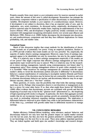 468 TheAccountingReview,April2002
Property-casualty firms must report ex post estimation errorfor reserves reported in earlier
years, where the amount of this error is called development. Researchers can estimate the
discretionary component without a specification of either discretionary or nondiscretionary
variables. Development includes ex post surprises of a nondiscretionary nature. However,
if development is not subject to discretion, then it has an expected value of zero, and, by
implication, zero serial correlation. As discussed earlier, empirically, development has a
positive expected value for financially weaker firms, implying an understatementof the loss
reserve (Petroni 1992), and development is highly positively serially correlated over time,
consistent with management recognizing information slowly over several years (Beaver and
McNichols 1998). Petroni et al. (2000) furtherdecompose the development into discretion-
ary and nondiscretionary components and find they have different implications for future
profitability, risk, and market value.
Unresolved Issues
Much of this discussion implies that extant methods for the identification of discre-
tionary accruals are of potentially low power. Using an empirical simulation, Dechow et
al. (1995) provide evidence that extant models are not very powerful. Yet, empirically, the
majority of studies observe earnings management. Moreover, many forms of earnings man-
agement appear to be identifiable not only by researchers, but also by the capital markets.
Why is it relatively easy to detect earnings management empirically if the models are
of low power? One might conjecture that effective earnings management (at least of the
opportunistic type) would not be easy to unravel. Why is it relatively easy for the research-
ers to detect earnings management, typically using contemporaneous (not future) data? Is
management naive? Does earnings management achieve its goals (often unstated) even if
it is invertible? What incentives for earnings management are consistent with the capital
market's ability to invert the discretionary portion and price it differently? Is discretionary
behavior a natural manifestation of contracting in incomplete markets (Demski and Frimor
1999)? The natureof the discretion may be known but not contractible. Incentives and costs
to eliminate discretionary behavior are unclear, and discretionary behavior may be an equi-
librium outcome, albeit not a "first best" solution.
These questions, of course, raise the possibility that what looks like earnings manage-
ment may not be. Perhaps what researchers observe is not discretion or management at all,
but is a proxy for some other factor. If so, then what might those factors be? McNichols
(2000) offers evidence that discretionary accruals are correlated with growth and that the
mispricing of accruals may in fact be the "glamour stock" phenomenon (i.e., the mispricing
of high-expected-growth stocks) in disguise. In particular,she shows that aggregate accruals
models that do not incorporate long-term earnings growth are potentially misspecified and
can result in misleading inferences regarding earnings management. The implication is
differential behavior observed in prior studies may relate to the performance characteristics
of the firms (e.g., correlated with growth) rather than to differential incentives to manage
earnings.
VII. CONCLUDING REMARKS
Market efficiency, Feltham-Ohlson modeling, value relevance, analysts' behavior, and
discretionary behavior not only have had the greatest impact on capital market research
over the last ten years, but they also have the greatest potential to contribute significantly
to our knowledge over the next five to ten years. These areas address important questions.
They are linked together and build upon one another's knowledge and research designs.
This content downloaded from 152.118.24.10 on Mon, 07 Sep 2015 16:15:19 UTC
All use subject to JSTOR Terms and Conditions
 