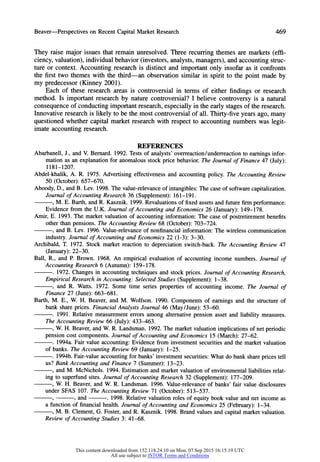 Beaver-Perspectives on RecentCapitalMarketResearch 469
They raise major issues that remain unresolved. Three recurring themes are markets (effi-
ciency, valuation), individual behavior (investors, analysts, managers), and accounting struc-
ture or context. Accounting research is distinct and important only insofar as it confronts
the first two themes with the third-an observation similar in spirit to the point made by
my predecessor (Kinney 2001).
Each of these research areas is controversial in terms of either findings or research
method. Is important research by nature controversial? I believe controversy is a natural
consequence of conducting importantresearch, especially in the early stages of the research.
Innovative research is likely to be the most controversial of all. Thirty-five years ago, many
questioned whether capital market research with respect to accounting numbers was legit-
imate accounting research.
REFERENCES
Abarbanell, J., and V. Bernard. 1992. Tests of analysts' overreaction/underreaction to earnings infor-
mation as an explanation for anomalous stock price behavior. The Journal of Finance 47 (July):
1181-1207.
Abdel-khalik, A. R. 1975. Advertising effectiveness and accounting policy. The Accounting Review
50 (October): 657-670.
Aboody, D., and B. Lev. 1998. The value-relevance of intangibles: The case of software capitalization.
Journal of Accounting Research 36 (Supplement):161-191.
, M. E. Barth, and R. Kasznik. 1999. Revaluations of fixed assets and future firmperformance:
Evidence from the U.K. Journal of Accounting and Economics 26 (January): 149-178.
Amir, E. 1993. The market valuation of accounting information: The case of postretirement benefits
other than pensions. The Accounting Review 68 (October): 703-724.
, and B. Lev. 1996. Value-relevance of nonfinancial information: The wireless communication
industry.Journal of Accounting and Economics 22 (1-3): 3-30.
Archibald, T. 1972. Stock market reaction to depreciation switch-back. The Accounting Review 47
(January):22-30.
Ball, R., and P. Brown. 1968. An empirical evaluation of accounting income numbers. Journal of
Accounting Research 6 (Autumn): 159-178.
. 1972. Changes in accounting techniques and stock prices. Journal of Accounting Research,
Empirical Research in Accounting: Selected Studies (Supplement):1-38.
, and R. Watts. 1972. Some time series properties of accounting income. The Journal of
Finance 27 (June): 663-681.
Barth, M. E., W. H. Beaver, and M. Wolfson. 1990. Components of earnings and the structure of
bank share prices. Financial Analysts Journal 46 (May/June): 53-60.
. 1991. Relative measurement errors among alternative pension asset and liability measures.
The Accounting Review 66 (July):433-463.
, W. H. Beaver, and W. R. Landsman. 1992. The market valuation implications of net periodic
pension cost components. Journal of Accounting and Economics 15 (March): 27-62.
. 1994a. Fair value accounting: Evidence from investment securities and the market valuation
of banks.The Accounting Review 69 (January):1-25.
. 1994b. Fair-value accounting for banks' investment securities: What do bank share prices tell
us? Bank Accounting and Finance 7 (Summer):13-23.
, and M. McNichols. 1994. Estimation and market valuation of environmental liabilities relat-
ing to superfund sites. Journal of Accounting Research 32 (Supplement): 177-209.
, W. H. Beaver, and W. R. Landsman. 1996. Value-relevance of banks' fair value disclosures
under SFAS 107. The Accounting Review 71 (October): 513-537.
9 , and . 1998. Relative valuation roles of equity book value and net income as
a function of financial health. Journal of Accounting and Economics 25 (February): 1-34.
, M. B. Clement, G. Foster, and R. Kasznik. 1998. Brand values and capital market valuation.
Review of Accounting Studies 3: 41-68.
This content downloaded from 152.118.24.10 on Mon, 07 Sep 2015 16:15:19 UTC
All use subject to JSTOR Terms and Conditions
 