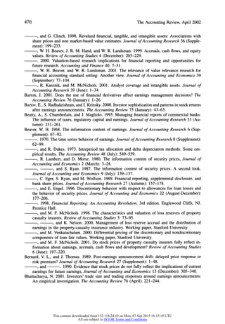 470 The Accounting Review, April 2002
, and G. Clinch. 1998. Revalued financial, tangible, and intangible assets: Associations with
share prices and non market-based value estimates. Journal of Accounting Research 36 (Supple-
ment): 199-233.
, W. H. Beaver, J. R. M. Hand, and W. R. Landsman. 1999. Accruals, cash flows, and equity
values. Review of Accounting Studies 4 (December): 205-229.
. 2000. Valuation-based research implications for financial reporting and opportunities for
future research. Accounting and Finance 40: 7-31.
, W. H. Beaver, and W. R. Landsman. 2001. The relevance of value relevance research for
financial accounting standard setting: Another view. Journal of Accounting and Economics 39
(September): 77-104.
, R. Kasznik, and M. McNichols. 2001. Analyst coverage and intangible assets. Journal of
Accounting Research 39 (June):1-34.
Barton, J. 2001. Does the use of financial derivatives affect earnings management decisions? The
Accounting Review 76 (January): 1-26.
Bartov, E., S. Radhakrishnan,and I. Krinsky.2000. Investor sophistication and patternsin stock returns
after earnings announcements. The Accounting Review 75 (January):43-63.
Beatty, A., S. Chamberlain, and J. Magliolo. 1995. Managing financial reports of commercial banks:
The influence of taxes, regulatory capital and earnings. Journal of Accounting Research 33 (Au-
tumn): 231-261.
Beaver, W. H. 1968. The information content of earnings. Journal of Accounting Research 6 (Sup-
plement): 67-92.
. 1970. The time series behavior of earnings. Journal of Accounting Research 8 (Supplement):
62-99.
, and R. Dukes. 1973. Interperiod tax allocation and delta depreciation methods: Some em-
pirical results. The Accounting Review 48 (July): 549-559.
, R. Lambert, and D. Morse. 1980. The information content of security prices, Journal of
Accounting and Economics 2 (March):3-28.
9 , and S. Ryan. 1987. The information content of security prices: A second look.
Journal of Accounting and Economics 9 (July): 139-157.
, C. Eger, S. Ryan, and M. Wolfson. 1989. Financial reporting, supplemental disclosure, and
bank share prices. Journal of Accounting Research 27 (Autumn): 157-178.
, and E. Engel. 1996. Discretionary behavior with respect to allowances for loan losses and
the behavior of security prices. Journal of Accounting and Economics 22 (August-December):
177-206.
. 1998. Financial Reporting: An Accounting Revolution. 3rd edition.EnglewoodCliffs, NJ.
Prentice Hall.
, and M. F. McNichols. 1998. The characteristics and valuation of loss reserves of property
casualtyinsurers.Review of Accounting Studies 3: 73-95.
9 , and K. Nelson. 2000. Management of loss reserve accrual and the distribution of
earnings in the property-casualty insurance industry. Working paper, Stanford University.
, and M. Venkatachalam. 2000. Differential pricing of the discretionary and nondiscretionary
components of loan fair values. Working paper, Stanford University.
, and M. F. McNichols. 2001. Do stock prices of property casualty insurers fully reflect in-
formation about earnings, accruals, cash flows and development? Review of Accounting Studies
6 (June): 197-220.
Bernard, V. L., and J. Thomas. 1989. Post-earnings announcement drift: delayed price response or
risk premium? Journal of Accounting Research 27 (Supplement): 1-48.
, and . 1990. Evidence that stock prices do not fully reflect the implications of current
earnings for future earnings, Journal of Accounting and Economics 13 (December): 305-340.
Bhattacharya, N. 2001. Investors' trade size and trading responses around earnings announcements:
An empirical investigation. The Accounting Review 76 (April): 221-244.
This content downloaded from 152.118.24.10 on Mon, 07 Sep 2015 16:15:19 UTC
All use subject to JSTOR Terms and Conditions
 