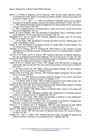 Beaver-Perspectives on RecentCapitalMarketResearch 471
Brown, L., P. Griffin, R. Hagerman, and M. Zmijewski. 1987a. Security analyst superiority relative
to univariate time-series models in forecasting of quarterly earnings. Journal of Accounting and
Economics 9 (April): 61-88.
9 , , and . 1987b. An evaluation of alternative proxies for the market's
assessmentof unexpectedearnings,Journal of Accounting and Economics 9 (July): 159-193.
. 1993. Earnings forecasting research:Its implications for capital marketresearch.International
Journal of Forecasting 9: 295-320.
. 2001. A temporal analysis of earnings surprises:Profits versus losses. Journal of Accounting
Research 39 (September): 221-241.
Bublitz, B., and M. Ettredge. 1989. The information in discretionary outlays: Advertising, research
and development. The Accounting Review 64 (January): 108-124.
Burgstahler, D. C., and I. D. Dichev. 1997. Earnings, adaptation and equity value. The Accounting
Review 72 (April): 187-215.
, and M. Eames. 1998. Management of earnings and analysts forecasts. Working paper, Uni-
versity of Washington, Seattle.
Bushee, B. 1998. The influence of institutional investors on myopic R&D investment behavior. The
Accounting Review 73 (July): 305-333.
Chambers, D., R. Jennings, and R. B. Thompson III. 1999. Evidence on the usefulness of capital
expenditures as an alternative measure of depreciation. Review of Accounting Studies 4 (Decem-
ber): 169-195.
Choi, B., D. W. Collins, and W. B. Johnson. 1997. Valuation implications of reliability differences:
The case of nonpension postretirement obligations. The Accounting Review 72 (July): 351-383.
Clement, M. 1999. Analyst forecast accuracy: Do ability, resources, and portfolio complexity matter?
Journal of Accounting and Economics 27 (June):285-303.
Collins, D. W., E. L. Maydew, and I. S. Wiess. 1997. Changes in the value-relevance of earnings and
equity book values over the past forty years. Journal of Accounting and Economics 24 (Decem-
ber): 39-67.
, M. Pincus, and H. Xie. 1999. Equity valuation and negative earnings: The role of negative
earnings. The Accounting Review 74 (January):29-61.
Dechow, P. M., R. G. Sloan, and A. Sweeney. 1995. Detecting earnings management. The Accounting
Review 70 (April): 193-225.
, and . 1997. Returns to contrarian investment strategies: Tests of naive expectations
hypotheses. Journal of Financial Economics 43 (January):3-27.
, A. P. Hutton, and R. G. Sloan. 1999. An empirical assessment of the residual income valu-
ationmodel.Journal of Accounting and Economics 26 (January):1-34.
DeFond, M. and C. Park. 2001. The reversal of abnormalaccruals and the marketvaluation of earnings
surprises. The Accounting Review 76 (July): 375-404.
Demski, J., and G. Feltham. 1994. Market response to financial reports. Journal of Accounting and
Economics 17 (January):3-40.
, and R. Frimor. 1999. Performance garbling under renegotiation in multi-period agencies.
Journal of Accounting Research 37 (Supplement):187-214.
Deng, Z., B. Lev, and F. Narin. 1999. Science and technology as predictors of stock performance.
Financial Analysts Journal 55 (May/June):20-32.
Easton, P. D., P. H. Eddey, and T. S. Harris. 1993. An investigation of revaluations of tangible long-
lived assets. Journal of Accounting Research 31 (Supplement): 1-38.
Eccher, E. A., K. Ramesh, and S. R. Thiagarajan. 1996. Fair value disclosures by bank holding
companies. Journal of Accounting and Economics 22 (August-December): 79-117.
Fama, E. 1991. Efficient capital markets II. The Journal of Finance 46 (December): 1575-1617.
, and K. French. 1992. The cross-section of expected stock returns. The Journal of Finance
47 (July): 427-465.
Feltham, G. A., and J. A. Ohlson. 1995. Valuation and clean surplus accounting for operating and
financial activities. ContemporaryAccounting Research 11 (Spring): 689-732.
This content downloaded from 152.118.24.10 on Mon, 07 Sep 2015 16:15:19 UTC
All use subject to JSTOR Terms and Conditions
 