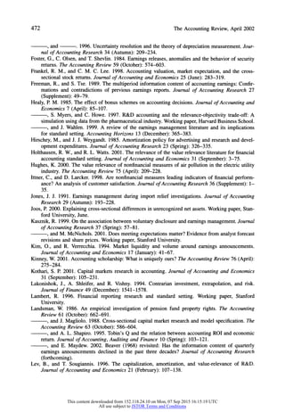 472 The Accounting Review, April 2002
, and . 1996. Uncertainty resolution and the theory of depreciation measurement. Jour-
nal of Accounting Research 34 (Autumn):209-234.
Foster, G., C. Olsen, and T. Shevlin. 1984. Earnings releases, anomalies and the behavior of security
returns.The Accounting Review 59 (October):574-603.
Frankel, R. M., and C. M. C. Lee. 1998. Accounting valuation, market expectation, and the cross-
sectional stock returns.Journal of Accounting and Economics 25 (June): 283-319.
Freeman, R., and S. Tse. 1989. The multiperiod information content of accounting earnings: Confir-
mations and contradictions of previous earnings reports. Journal of Accounting Research 27
(Supplement): 49-79.
Healy, P. M. 1985. The effect of bonus schemes on accounting decisions. Journal of Accounting and
Economics 7 (April): 85-107.
, S. Myers, and C. Howe. 1997. R&D accounting and the relevance-objectivity trade-off: A
simulation using data from the pharmaceuticalindustry.Workingpaper,HarvardBusiness School.
, and J. Wahlen. 1999. A review of the earnings management literature and its implications
for standardsetting. Accounting Horizons 13 (December): 365-383.
Hirschey, M., and J. J. Weygandt. 1985. Amortization policy for advertising and research and devel-
opment expenditures. Journal of Accounting Research 23 (Spring): 326-335.
Holthausen, R. W., and R. L. Watts. 2001. The relevance of the value relevance literaturefor financial
accounting standardsetting. Journal of Accounting and Economics 31 (September): 3-75.
Hughes, K. 2000. The value relevance of nonfinancial measures of air pollution in the electric utility
industry. The Accounting Review 75 (April): 209-228.
Ittner, C., and D. Larcker. 1998. Are nonfinancial measures leading indicators of financial perform-
ance? An analysis of customer satisfaction. Journal of Accounting Research 36 (Supplement): 1-
35.
Jones, J. J. 1991. Earnings management during import relief investigations. Journal of Accounting
Research 29 (Autumn): 193-228.
Joos, P. 2000. Explaining cross-sectional differences in unrecognized net assets. Working paper, Stan-
ford University, June.
Kasznik, R. 1999. On the association between voluntary disclosure and earnings management. Journal
of Accounting Research 37 (Spring):57-81.
, and M. McNichols. 2001. Does meeting expectations matter?Evidence from analyst forecast
revisions and share prices. Working paper, Stanford University.
Kim, O., and R. Verrecchia. 1994. Market liquidity and volume around earnings announcements.
Journal of Accounting and Economics 17 (January):41-67.
Kinney, W. 2001. Accounting scholarship: What is uniquely ours? The Accounting Review 76 (April):
275-284.
Kothari, S. P. 2001. Capital markets research in accounting. Journal of Accounting and Economics
31 (September): 105-231.
Lakonishok, J., A. Shleifer, and R. Vishny. 1994. Contrarian investment, extrapolation, and risk.
Journal of Finance 49 (December): 1541-1578.
Lambert, R. 1996. Financial reporting research and standard setting. Working paper, Stanford
University.
Landsman, W. 1986. An empirical investigation of pension fund property rights. The Accounting
Review 61 (October): 662-691.
, and J. Magliolo. 1988. Cross-sectional capital market research and model specification. The
Accounting Review 63 (October): 586-604.
, and A. L. Shapiro. 1995. Tobin's Q and the relation between accounting ROI and economic
return.Journal of Accounting, Auditing and Finance 10 (Spring):103-121.
, and E. Maydew. 2002. Beaver (1968) revisited: Has the information content of quarterly
earnings announcements declined in the past three decades? Journal of Accounting Research
(forthcoming).
Lev, B., and T. Sougiannis. 1996. The capitalization, amortization, and value-relevance of R&D.
Journal of Accounting and Economics 21 (February):107-138.
This content downloaded from 152.118.24.10 on Mon, 07 Sep 2015 16:15:19 UTC
All use subject to JSTOR Terms and Conditions
 