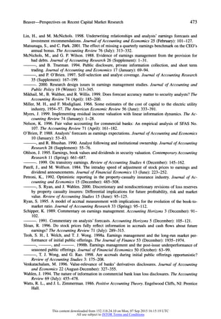 Beaver-Perspectives on RecentCapitalMarketResearch 473
Lin, H., and M. McNichols. 1998. Underwriting relationships and analysts' earnings forecasts and
investment recommendations. Journal of Accounting and Economics 25 (February): 101-127.
Matsunaga, S., and C. Park. 2001. The effect of missing a quarterlyearnings benchmarkon the CEO's
annual bonus. The Accounting Review 76 (July): 313-332.
McNichols, M., and G. P. Wilson. 1988. Evidence of earnings management from the provision for
bad debts. Journal of Accounting Research 26 (Supplement): 1-3 1.
, and B. Trueman. 1994. Public disclosure, private information collection, and short term
trading. Journal of Accounting and Economics 17 (January):69-94.
, and P. O'Brien. 1997. Self-selection and analyst coverage. Journal of Accounting Research
35 (Supplement): 167-199.
. 2000. Research design issues in earnings management studies. Journal of Accounting and
Public Policy 19 (Winter): 313-345.
Mikhail, M., B. Walther,and R. Willis. 1999. Does forecast accuracy matterto security analysts? The
Accounting Review 74 (April): 185-200.
Miller, M. H., and F. Modigliani. 1966. Some estimates of the cost of capital to the electric utility
industry, 1954-57. The American Economic Review 56 (June): 333-391.
Myers, J. 1999. Implementing residual income valuation with linear information dynamics. The Ac-
counting Review 74 (January): 1-28.
Nelson, K. 1996. Fair value accounting for commercial banks: An empirical analysis of SFAS No.
107. The Accounting Review 71 (April): 161-182.
O'Brien, P. 1988. Analysts' forecasts as earnings expectations. Journal of Accounting and Economics
10 (January):53-83.
, and R. Bhushan. 1990. Analyst following and institutional ownership. Journal of Accounting
Research 28 (Supplement): 55-76.
Ohlson, J. 1995. Earnings, book values and dividends in security valuation. ContemporaryAccounting
Research 11 (Spring): 661-687.
. 1999. On transitory earnings. Review of Accounting Studies 4 (December): 145-162.
Patell, J., and M. Wolfson. 1984. The intraday speed of adjustment of stock prices to earnings and
dividend announcements. Journal of Financial Economics 13 (June): 223-252.
Petroni, K., 1992. Optimistic reporting in the property-casualty insurance industry. Journal of Ac-
counting and Economics 15 (December): 485-508.
, S. Ryan, and J. Wahlen. 2000. Discretionary and nondiscretionary revisions of loss reserves
by property casualty insurers: Differential implications for future profitability, risk and market
value. Review of Accounting Studies 15 (June): 95-125.
Ryan, S. 1995. A model of accrual measurement with implications for the evolution of the book-to-
market ratio. Journal of Accounting Research 33 (Spring): 95-112.
Schipper, K. 1989. Commentary on earnings management. Accounting Horizons 3 (December): 91-
102.
. 1991. Commentary on analysts' forecasts. Accounting Horizons 5 (December): 105-121.
Sloan, R. 1996. Do stock prices fully reflect information in accruals and cash flows about future
earnings? The Accounting Review 71 (July): 289-315.
Teoh, S. H., I. Welch, and T. J. Wong. 1998a. Earnings management and the long-run market per-
formance of initial public offerings. The Journal of Finance 53 (December): 1935-1974.
9 , and . 1998b. Earnings management and the post-issue underperformanceof
seasoned public offerings. Journal of Financial Economics 50 (October): 63-99.
, T. J. Wong, and G. Rao. 1998. Are accruals during initial public offerings opportunistic?
Review of Accounting Studies 3: 175-208.
Venkatachalam, M. 1996. Value-relevance of banks' derivatives disclosures. Journal of Accounting
and Economics 22 (August-December): 327-355.
Wahlen, J. 1994. The natureof information in commercial bank loan loss disclosures. TheAccounting
Review 69 (July): 455-478.
Watts, R. L., and J. L. Zimmerman. 1986. Positive Accounting Theory. Engelwood Cliffs, NJ: Prentice
Hall.
This content downloaded from 152.118.24.10 on Mon, 07 Sep 2015 16:15:19 UTC
All use subject to JSTOR Terms and Conditions
 