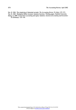 474 The Accounting Review, April 2002
Xie, H. 2001. The mispricing of abnormal accruals. The Accounting Review 76 (July): 357-373.
Yee, K. 2001. Modigliani-Miller invariantvaluation functions. Working paper, Stanford University.
Zhang, X. 2000. Conservative accounting and equity valuation. Journal of Accounting and Economics
29 (February): 125-149.
This content downloaded from 152.118.24.10 on Mon, 07 Sep 2015 16:15:19 UTC
All use subject to JSTOR Terms and Conditions
 