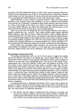454 TheAccountingReview,April2002
not process all of that information directly. In other words, investors become indirect ben-
eficiaries of that information, even if they do not literally process it themselves. Efficient
capital markets also have implications for resource allocation and production efficiency, so
it is not surprising that market efficiency was one of the earliest areas studied.
Market efficiency is also of interest to researchers because, if they can assume market
efficiency in the research design, then researchers can draw a different (and potentially
more powerful) set of inferences. Assumptions about market efficiency affect the research-
ers' choice of the length of the window over which to compute abnormal returns in an
event study. Market efficiency also affects the interpretations the researcher places on ob-
served associations between security prices and accounting numbers.
There was a time when we thought that the issue of market efficiency with respect to
publicly available data was "resolved." Early capital markets studies largely supported
market efficiency. Both Ball and Brown (1968) and Beaver (1968) examined the post-
announcement behavior of security returns and tentatively concluded that marketefficiency
was a reasonable approximation of the empirical results. Early studies examined changes
in accounting methods (Archibald 1972; Ball 1972) and reached similar conclusions. Re-
searchers also examined differences in accounting methods (e.g., Beaver and Dukes 1973)
and concluded that the marketprices behaved in a manner consistent with marketefficiency.
Recent studies have reexamined market efficiency, and several have concluded that
capital markets are inefficient with respect to at least three areas: post-earnings announce-
ment drift, market-to-book ratios and its refinements, and contextual accounting issues.
Post-Earnings Announcement Drift
Post-earnings announcement drift was one of the first areas to suggest that markets
may not be efficient with respect to accounting data. Several studies (Foster et al. 1984,
among others) found evidence of post-earnings announcement drift in spite of attempts to
control for at least some of the confounding factors. One reason for the finding of post-
announcement drift is that the availability of daily return data enhances the power of the
tests relative to prior research that used only weekly or monthly return data. The post-
announcement drift studies culminated in Bernard and Thomas's (1989, 1990) research,
which is an econometric tour de force. Their studies represent a classic example of excellent
research design. The studies tenaciously pursue competing explanations, such as transaction
costs vs. omitted risk factors, and find them lacking in many respects. Moreover, their
studies, along with Freeman and Tse (1989), also explicitly develop an alternative hypoth-
esis as to the nature of the market inefficiency and establish that the subsequent abnormal
returnstend to cluster around subsequent earnings announcement dates. Their evidence that
the abnormal returns are associated with some inefficient processing of earnings announce-
ments is compelling.
An important extension is Abarbanell and Bernard (1992), whose study examines the
question of whether a portion of the post-earnings announcement drift is attributableto the
behavior of analysts' earnings forecasts and deficiencies in their processing of accounting
data. This study reaches two important conclusions:
(1) The analysts' forecasts appear to underestimate the persistency in earnings, and
forecast errors based on analysts' forecasts are serially correlated. If analysts effi-
ciently processed information, then the unconditional expected value of the forecast
error would be zero, and the expected serial correlation would be zero.
This content downloaded from 152.118.24.10 on Mon, 07 Sep 2015 16:15:19 UTC
All use subject to JSTOR Terms and Conditions
 