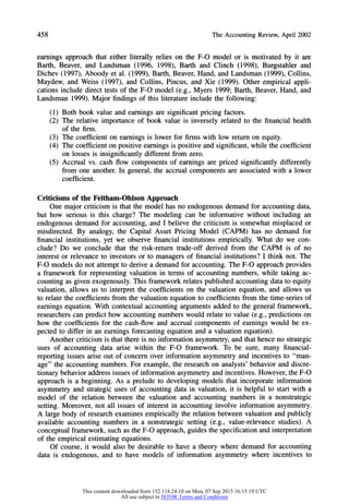 458 The Accounting Review, April 2002
earnings approach that either literally relies on the F-O model or is motivated by it are
Barth, Beaver, and Landsman (1996, 1998), Barth and Clinch (1998), Burgstahler and
Dichev (1997), Aboody et al. (1999), Barth, Beaver, Hand, and Landsman (1999), Collins,
Maydew, and Weiss (1997), and Collins, Pincus, and Xie (1999). Other empirical appli-
cations include direct tests of the F-O model (e.g., Myers 1999; Barth, Beaver, Hand, and
Landsman 1999). Major findings of this literature include the following:
(1) Both book value and earnings are significant pricing factors.
(2) The relative importance of book value is inversely related to the financial health
of the firm.
(3) The coefficient on earnings is lower for firms with low returnon equity.
(4) The coefficient on positive earnings is positive and significant, while the coefficient
on losses is insignificantly different from zero.
(5) Accrual vs. cash flow components of earnings are priced significantly differently
from one another. In general, the accrual components are associated with a lower
coefficient.
Criticisms of the Feltham-Ohlson Approach
One major criticism is that the model has no endogenous demand for accounting data,
but how serious is this charge? The modeling can be informative without including an
endogenous demand for accounting, and I believe the criticism is somewhat misplaced or
misdirected. By analogy, the Capital Asset Pricing Model (CAPM) has no demand for
financial institutions, yet we observe financial institutions empirically. What do we con-
clude? Do we conclude that the risk-return trade-off derived from the CAPM is of no
interest or relevance to investors or to managers of financial institutions? I think not. The
F-O models do not attempt to derive a demand for accounting. The F-O approachprovides
a framework for representing valuation in terms of accounting numbers, while taking ac-
counting as given exogenously. This framework relates published accounting data to equity
valuation, allows us to interpret the coefficients on the valuation equation, and allows us
to relate the coefficients from the valuation equation to coefficients from the time-series of
earnings equation. With contextual accounting arguments added to the general framework,
researchers can predict how accounting numbers would relate to value (e.g., predictions on
how the coefficients for the cash-flow and accrual components of earnings would be ex-
pected to differ in an earnings forecasting equation and a valuation equation).
Another criticism is that there is no information asymmetry, and that hence no strategic
uses of accounting data arise within the F-O framework. To be sure, many financial-
reporting issues arise out of concern over information asymmetry and incentives to "man-
age" the accounting numbers. For example, the research on analysts' behavior and discre-
tionary behavior address issues of information asymmetry and incentives. However, the F-O
approach is a beginning. As a prelude to developing models that incorporate information
asymmetry and strategic uses of accounting data in valuation, it is helpful to start with a
model of the relation between the valuation and accounting numbers in a nonstrategic
setting. Moreover, not all issues of interest in accounting involve information asymmetry.
A large body of research examines empirically the relation between valuation and publicly
available accounting numbers in a nonstrategic setting (e.g., value-relevance studies). A
conceptual framework, such as the F-O approach,guides the specification and interpretation
of the empirical estimating equations.
Of course, it would also be desirable to have a theory where demand for accounting
data is endogenous, and to have models of information asymmetry where incentives to
This content downloaded from 152.118.24.10 on Mon, 07 Sep 2015 16:15:19 UTC
All use subject to JSTOR Terms and Conditions
 
