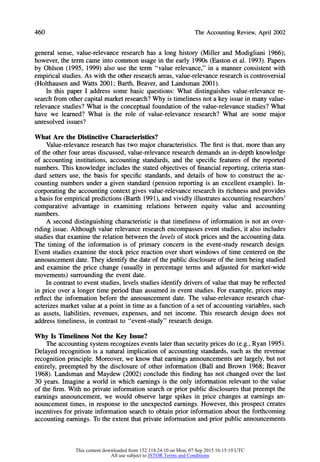 460 The AccountingReview,April2002
general sense, value-relevance research has a long history (Miller and Modigliani 1966);
however, the term came into common usage in the early 1990s (Easton et al. 1993). Papers
by Ohlson (1995, 1999) also use the term "value relevance," in a manner consistent with
empirical studies. As with the other research areas, value-relevance research is controversial
(Holthausen and Watts 2001; Barth, Beaver, and Landsman 2001).
In this paper I address some basic questions: What distinguishes value-relevance re-
search from other capital marketresearch?Why is timeliness not a key issue in many value-
relevance studies? What is the conceptual foundation of the value-relevance studies? What
have we learned? What is the role of value-relevance research? What are some major
unresolved issues?
What Are the Distinctive Characteristics?
Value-relevance research has two major characteristics. The first is that, more than any
of the other four areas discussed, value-relevance research demands an in-depth knowledge
of accounting institutions, accounting standards, and the specific features of the reported
numbers. This knowledge includes the stated objectives of financial reporting, criteria stan-
dard setters use, the basis for specific standards, and details of how to construct the ac-
counting numbers under a given standard (pension reporting is an excellent example). In-
corporating the accounting context gives value-relevance research its richness and provides
a basis for empirical predictions (Barth 1991), and vividly illustrates accounting researchers'
comparative advantage in examining relations between equity value and accounting
numbers.
A second distinguishing characteristic is that timeliness of information is not an over-
riding issue. Although value relevance research encompasses event studies, it also includes
studies that examine the relation between the levels of stock prices and the accounting data.
The timing of the information is of primary concern in the event-study research design.
Event studies examine the stock price reaction over short windows of time centered on the
announcement date. They identify the date of the public disclosure of the item being studied
and examine the price change (usually in percentage terms and adjusted for market-wide
movements) surrounding the event date.
In contrast to event studies, levels studies identify drivers of value that may be reflected
in price over a longer time period than assumed in event studies. For example, prices may
reflect the information before the announcement date. The value-relevance research char-
acterizes market value at a point in time as a function of a set of accounting variables, such
as assets, liabilities, revenues, expenses, and net income. This research design does not
address timeliness, in contrast to "event-study" research design.
Why Is Timeliness Not the Key Issue?
The accounting system recognizes events later than security prices do (e.g., Ryan 1995).
Delayed recognition is a natural implication of accounting standards, such as the revenue
recognition principle. Moreover, we know that earnings announcements are largely, but not
entirely, preempted by the disclosure of other information (Ball and Brown 1968; Beaver
1968). Landsman and Maydew (2002) conclude this finding has not changed over the last
30 years. Imagine a world in which earnings is the only information relevant to the value
of the firm. With no private information search or prior public disclosures that preempt the
earnings announcement, we would observe large spikes in price changes at earnings an-
nouncement times, in response to the unexpected earnings. However, this prospect creates
incentives for private information search to obtain prior information about the forthcoming
accounting earnings. To the extent that private information and prior public announcements
This content downloaded from 152.118.24.10 on Mon, 07 Sep 2015 16:15:19 UTC
All use subject to JSTOR Terms and Conditions
 
