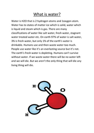What is water?
Water is H2O that is 2 hydrogen atoms and 1oxygen atom.
Water has to states of matter ice which is solid, water which
is liquid and steam which is gas. There are many
classifications of water like salt water, fresh water, stagnant
water treated water etc. On earth 97% of water is salt water,
3% is fresh water, but only 1% of the earth’s water is
drinkable. Humans use and then waste water too much.
People use water like it’s an everlasting source but it’s not.
The earth’s fresh water is depleting. Humans can’t survive
without water. If we waste water there will be no water left
and we will die. But we aren’t the only thing that will die any
living thing will die.
 