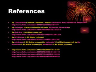 References By  Tearsandrain  (Creative Commons License:  Attribution, Non-Commercial, Share-Alike )  http://www.flickr.com/photos/8418112@N04/524787437 By  sherseydc  (Creative Commons License:  Attribution, Share-Alike )  http://www.flickr.com/photos/31563480@N00/2452702213 By  Red~Star  (© All Rights reserved)  http://www.flickr.com/photos/22626917@N00/1413981329 By  DPHPhotos  (© All Rights reserved)  http://www.flickr.com/photos/30757731@N00/139451201 By  mimbrava  (© All Rights reserved) by  joekerstef  (© All Rights reserved) by  the   nixonator  (© All Rights reserved) by  annkelliott  (© All Rights reserved) http://www.flickr.com/photos/71833159@N00/416135387 http://www.flickr.com/photos/58878870@N00/461436110 http://www.flickr.com/photos/67906779@N00/266109265 http://www.flickr.com/photos/95386698@N00/869698824 