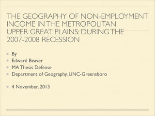 THE GEOGRAPHY OF NON-EMPLOYMENT
INCOME IN THE METROPOLITAN  
UPPER GREAT PLAINS: DURING THE
2007-2008 RECESSION 
By 	

Edward Beaver	

MA Thesis Defense	

Department of Geography, UNC-Greensboro 
4 November, 2013

 
