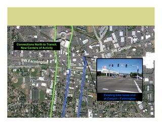 Connections North to Transit,
                                                               n
  New Centers of Activity
                                                           anyo
                                                       SW C

   SW Farming
             ton
                              SW Main
                       SW Watson




                                                  Existing bike lanes end
                                                  at Canyon / Farmington
                                        SW Hall
 