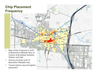 Chip Placement
Frequency




•   New center of gravity is north
    of Beaverton-Hillsdale Hwy on
    Canyon & Broadway between
    Watson and Hall
•   Activity primarily north of
    Beaverton-Hillsdale Hwy
•   Transit stations second highest
    placement
 