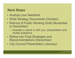 Next Steps
• Analyze your feedback
• Write Strategy Documents (October)
• Roll-out of Public Working Draft (November
  or December)
  – Includes a check in with you: presentation and
    clicker questions
• Refine into Final Strategies and
  Recommendations (December)
• City Council Presentation (January)
 
