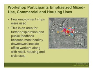 Workshop Participants Emphasized Mixed-
Use, Commercial and Housing Uses
• Few employment chips
  were used
• This is an area for
  further exploration and
  public feedback
  because most healthy
  downtowns include
  office workers along
  with retail, housing and
  civic uses
 