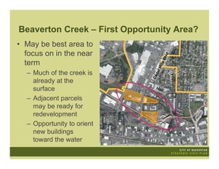 Beaverton Creek – First Opportunity Area?
• May be best area to
  focus on in the near




                                            d
                                        Blv
  term




                                      ls
                                  Hil
                                    r
  – Much of the creek is




                                 da
                              Ce
    already at the
    surface                      Hal
                                     l

  – Adjacent parcels
    may be ready for
    redevelopment
  – Opportunity to orient
    new buildings
    toward the water
 