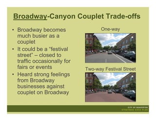 Broadway-Canyon Couplet Trade-offs
• Broadway becomes                  One-way
  much busier as a
  couplet
• It could be a “festival
  street” – closed to
  traffic occasionally for
  fairs or events            Two-way Festival Street
• Heard strong feelings
  from Broadway
  businesses against
  couplet on Broadway
 