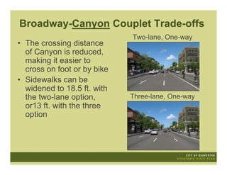 Broadway-Canyon Couplet Trade-offs
                             Two-lane, One-way
• The crossing distance
  of Canyon is reduced,
  making it easier to
  cross on foot or by bike
• Sidewalks can be
  widened to 18.5 ft. with
  the two-lane option,       Three-lane, One-way
  or13 ft. with the three
  option
 