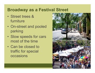 Broadway as a Festival Street
• Street trees &
  furniture
• On-street and pooled
  parking
• Slow speeds for cars
  most of the time
• Can be closed to
  traffic for special
  occasions
 