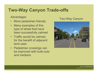 Two-Way Canyon Trade-offs
Advantages
                                Two-Way Canyon
• More pedestrian friendly
• Many examples of this
  type of street that have
  been successfully calmed
• Traffic would be calmed,
  for the benefit of adjacent
  land uses
• Pedestrian crossings can
  be improved with bulb-outs
  and medians
 