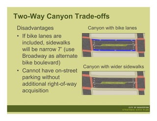 Two-Way Canyon Trade-offs
Disadvantages                 Canyon with bike lanes
• If bike lanes are
  included, sidewalks
  will be narrow 7’ (use
  Broadway as alternate
  bike boulevard)
                            Canyon with wider sidewalks
• Cannot have on-street
  parking without
  additional right-of-way
  acquisition
 