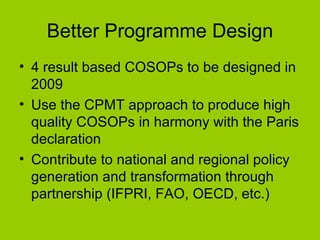 Better Programme Design 4 result based COSOPs to be designed in 2009 Use the CPMT approach to produce high quality COSOPs in harmony with the Paris declaration Contribute to national and regional policy generation and transformation through partnership (IFPRI, FAO, OECD, etc.) 