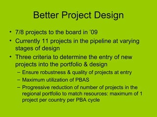Better Project Design 7/8 projects to the board in ’09 Currently 11 projects in the pipeline at varying stages of design  Three criteria to determine the entry of new projects into the portfolio & design Ensure robustness & quality of projects at entry Maximum utilization of PBAS Progressive reduction of number of projects in the regional portfolio to match resources: maximum of 1 project per country per PBA cycle 