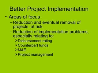 Better Project Implementation Areas of focus Reduction and eventual removal of projects  at risk Reduction of implementation problems, especially relating to:  Disbursement rating Counterpart funds M&E  Project management 
