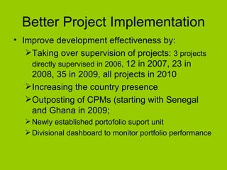 Better Project Implementation Improve development effectiveness by: Taking over supervision of projects:  3 projects directly supervised in 2006,  12 in 2007, 23 in 2008, 35 in 2009, all projects in 2010 Increasing the country presence Outposting of CPMs (starting with Senegal and Ghana in 2009; Newly established portofolio suport unit  Divisional dashboard to monitor portfolio performance 