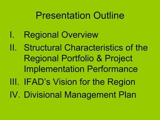 Presentation Outline Regional Overview Structural Characteristics of the Regional Portfolio & Project Implementation Performance IFAD’s Vision for the Region Divisional Management Plan 