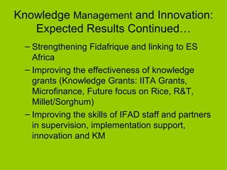 Knowledge  Management  and Innovation: Expected Results Continued… Strengthening Fidafrique and linking to ES Africa Improving the effectiveness of knowledge grants (Knowledge Grants: IITA Grants, Microfinance, Future focus on Rice, R&T, Millet/Sorghum) Improving the skills of IFAD staff and partners in supervision, implementation support, innovation and KM 