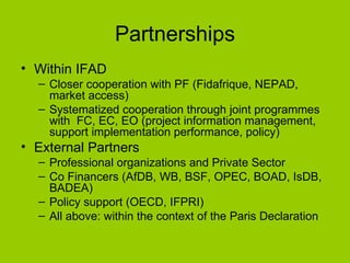 Partnerships Within IFAD Closer cooperation with PF (Fidafrique, NEPAD, market access) Systematized cooperation through joint programmes with  FC, EC, EO (project information management, support implementation performance, policy) External Partners Professional organizations and Private Sector Co Financers (AfDB, WB, BSF, OPEC, BOAD, IsDB, BADEA) Policy support (OECD, IFPRI) All above: within the context of the Paris Declaration 