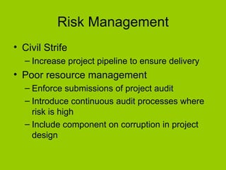 Risk Management Civil Strife Increase project pipeline to ensure delivery Poor resource management Enforce submissions of project audit Introduce continuous audit processes where risk is high Include component on corruption in project design 