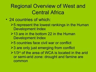 Regional Overview of West and Central Africa 24 countries of which: 5 represent the lowest rankings in the Human Development Index 13 are in the bottom 22 in the Human Development Index 5 countries face civil war or conflict 3 are only just emerging from conflict 1/3 rd  of the area of WCA is located in the arid or semi-arid zone: drought and famine are common 