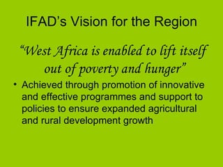 IFAD’s Vision for the Region “ West Africa is enabled to lift itself out of poverty and hunger”   Achieved through promotion of innovative and effective programmes and support to policies to ensure expanded agricultural and rural development growth   