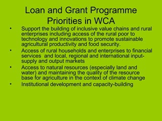 Loan and Grant Programme Priorities in WCA Support the building of inclusive value chains and rural enterprises including access of the rural poor to technology and innovations to promote sustainable agricultural productivity and food security. Access of rural households and enterprises to financial services  and local, regional and international input-supply and output markets Access to natural resources (especially land and water) and maintaining the quality of the resource base for agriculture in the context of climate change Institutional development and capacity-building 