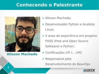 3
Conhecendo o Palestrante
➢ Alisson Machado;
➢ Desenvolvedor Python e Analista
Linux;
➢ 5 anos de experiência em projetos
FOSS (Free and Open Source
Software) e Python;
➢ Certificações LPI 1 , LPI2
➢ Responsável pelo
Desenvolvimento do BeavOps
Alisson Machado
 
