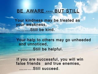 BE AWARE ---- BUT STILL
Your kindness may be treated as
your weakness,
……….Still be kind.
Your help to others may go unheeded
and unnoticed,
………..Still be helpful.
If you are successful, you will win
false friends and true enemies,
……….Still succeed.

 