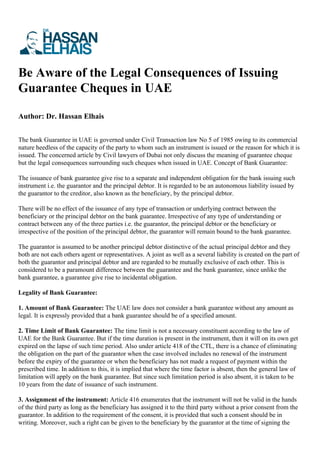 Be Aware of the Legal Consequences of Issuing
Guarantee Cheques in UAE
Author: Dr. Hassan Elhais
The bank Guarantee in UAE is governed under Civil Transaction law No 5 of 1985 owing to its commercial
nature heedless of the capacity of the party to whom such an instrument is issued or the reason for which it is
issued. The concerned article by Civil lawyers of Dubai not only discuss the meaning of guarantee cheque
but the legal consequences surrounding such cheques when issued in UAE. Concept of Bank Guarantee:
The issuance of bank guarantee give rise to a separate and independent obligation for the bank issuing such
instrument i.e. the guarantor and the principal debtor. It is regarded to be an autonomous liability issued by
the guarantor to the creditor, also known as the beneficiary, by the principal debtor.
There will be no effect of the issuance of any type of transaction or underlying contract between the
beneficiary or the principal debtor on the bank guarantee. Irrespective of any type of understanding or
contract between any of the three parties i.e. the guarantor, the principal debtor or the beneficiary or
irrespective of the position of the principal debtor, the guarantor will remain bound to the bank guarantee.
The guarantor is assumed to be another principal debtor distinctive of the actual principal debtor and they
both are not each others agent or representatives. A joint as well as a several liability is created on the part of
both the guarantor and principal debtor and are regarded to be mutually exclusive of each other. This is
considered to be a paramount difference between the guarantee and the bank guarantee, since unlike the
bank guarantee, a guarantee give rise to incidental obligation.
Legality of Bank Guarantee:
1. Amount of Bank Guarantee: The UAE law does not consider a bank guarantee without any amount as
legal. It is expressly provided that a bank guarantee should be of a specified amount.
2. Time Limit of Bank Guarantee: The time limit is not a necessary constituent according to the law of
UAE for the Bank Guarantee. But if the time duration is present in the instrument, then it will on its own get
expired on the lapse of such time period. Also under article 418 of the CTL, there is a chance of eliminating
the obligation on the part of the guarantor when the case involved includes no renewal of the instrument
before the expiry of the guarantee or when the beneficiary has not made a request of payment within the
prescribed time. In addition to this, it is implied that where the time factor is absent, then the general law of
limitation will apply on the bank guarantee. But since such limitation period is also absent, it is taken to be
10 years from the date of issuance of such instrument.
3. Assignment of the instrument: Article 416 enumerates that the instrument will not be valid in the hands
of the third party as long as the beneficiary has assigned it to the third party without a prior consent from the
guarantor. In addition to the requirement of the consent, it is provided that such a consent should be in
writing. Moreover, such a right can be given to the beneficiary by the guarantor at the time of signing the
 