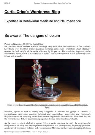 4/27/2018 Be aware: The dangers of opium | Curtis Cripe's WordPress Blog
https://curtiscripe.wordpress.com/2017/11/30/be-aware-the-dangers-of-opium/ 1/4
Curtis Cripe's Wordpress Blog
Expertise in Behavioral Medicine and Neuroscience
Be aware: The dangers of opium
Posted on November 30, 2017 by Curtis Cripe
For centuries, opium has been a part of the illegal drug trade all around the world. In fact, chemists
have found ways to extract another addictive substance from opium – morphine, which eﬀectively
reduces the bulk weight of the entire shipment by 88 percent. The remaining shipment can be
converted to heroin, which is at least twice as potent. This reduction in bulk makes everything easier
to hide and smuggle.
Image source: locappy.com (h p://www.locappy.com/blog/wp-content/uploads/2015/03/opium-
3.png)
However, opium in itself is already very dangerous. It contains two groups of alkaloids –
phenanthrenes (morphine, codeine, thebaine) and isoquinolines (papaverine and noscapine).
Isoquinolines are not especially harmful and are not illegal under the Controlled Substances Act, but
the phenanthrenes do have psychoactive properties deemed hazardous to one’s health.
As the most prevalent alkaloid in opium (1016 percent), morphine is easily the most harmful
component of the drug. The consumption of morphine can lead to lung edema, respiratory problems,
cardiac arrest, respiratory collapse, and even comatose. Morphine can have very damaging eﬀects on
 