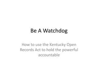 Be A Watchdog
How to use the Kentucky Open
Records Act to hold the powerful
accountable
 