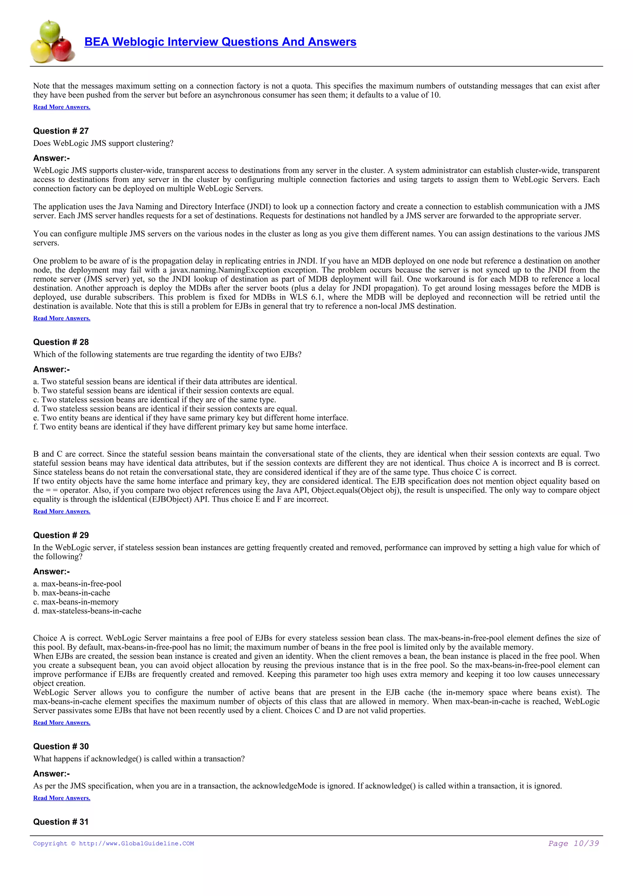 BEA Weblogic Interview Questions And Answers


Note that the messages maximum setting on a connection factory is not a quota. This specifies the maximum numbers of outstanding messages that can exist after
they have been pushed from the server but before an asynchronous consumer has seen them; it defaults to a value of 10.
Read More Answers.


Question # 27
Does WebLogic JMS support clustering?
Answer:-
WebLogic JMS supports cluster-wide, transparent access to destinations from any server in the cluster. A system administrator can establish cluster-wide, transparent
access to destinations from any server in the cluster by configuring multiple connection factories and using targets to assign them to WebLogic Servers. Each
connection factory can be deployed on multiple WebLogic Servers.

The application uses the Java Naming and Directory Interface (JNDI) to look up a connection factory and create a connection to establish communication with a JMS
server. Each JMS server handles requests for a set of destinations. Requests for destinations not handled by a JMS server are forwarded to the appropriate server.

You can configure multiple JMS servers on the various nodes in the cluster as long as you give them different names. You can assign destinations to the various JMS
servers.

One problem to be aware of is the propagation delay in replicating entries in JNDI. If you have an MDB deployed on one node but reference a destination on another
node, the deployment may fail with a javax.naming.NamingException exception. The problem occurs because the server is not synced up to the JNDI from the
remote server (JMS server) yet, so the JNDI lookup of destination as part of MDB deployment will fail. One workaround is for each MDB to reference a local
destination. Another approach is deploy the MDBs after the server boots (plus a delay for JNDI propagation). To get around losing messages before the MDB is
deployed, use durable subscribers. This problem is fixed for MDBs in WLS 6.1, where the MDB will be deployed and reconnection will be retried until the
destination is available. Note that this is still a problem for EJBs in general that try to reference a non-local JMS destination.
Read More Answers.


Question # 28
Which of the following statements are true regarding the identity of two EJBs?
Answer:-
a. Two stateful session beans are identical if their data attributes are identical.
b. Two stateful session beans are identical if their session contexts are equal.
c. Two stateless session beans are identical if they are of the same type.
d. Two stateless session beans are identical if their session contexts are equal.
e. Two entity beans are identical if they have same primary key but different home interface.
f. Two entity beans are identical if they have different primary key but same home interface.


B and C are correct. Since the stateful session beans maintain the conversational state of the clients, they are identical when their session contexts are equal. Two
stateful session beans may have identical data attributes, but if the session contexts are different they are not identical. Thus choice A is incorrect and B is correct.
Since stateless beans do not retain the conversational state, they are considered identical if they are of the same type. Thus choice C is correct.
If two entity objects have the same home interface and primary key, they are considered identical. The EJB specification does not mention object equality based on
the = = operator. Also, if you compare two object references using the Java API, Object.equals(Object obj), the result is unspecified. The only way to compare object
equality is through the isIdentical (EJBObject) API. Thus choice E and F are incorrect.
Read More Answers.


Question # 29
In the WebLogic server, if stateless session bean instances are getting frequently created and removed, performance can improved by setting a high value for which of
the following?
Answer:-
a. max-beans-in-free-pool
b. max-beans-in-cache
c. max-beans-in-memory
d. max-stateless-beans-in-cache


Choice A is correct. WebLogic Server maintains a free pool of EJBs for every stateless session bean class. The max-beans-in-free-pool element defines the size of
this pool. By default, max-beans-in-free-pool has no limit; the maximum number of beans in the free pool is limited only by the available memory.
When EJBs are created, the session bean instance is created and given an identity. When the client removes a bean, the bean instance is placed in the free pool. When
you create a subsequent bean, you can avoid object allocation by reusing the previous instance that is in the free pool. So the max-beans-in-free-pool element can
improve performance if EJBs are frequently created and removed. Keeping this parameter too high uses extra memory and keeping it too low causes unnecessary
object creation.
WebLogic Server allows you to configure the number of active beans that are present in the EJB cache (the in-memory space where beans exist). The
max-beans-in-cache element specifies the maximum number of objects of this class that are allowed in memory. When max-bean-in-cache is reached, WebLogic
Server passivates some EJBs that have not been recently used by a client. Choices C and D are not valid properties.
Read More Answers.


Question # 30
What happens if acknowledge() is called within a transaction?
Answer:-
As per the JMS specification, when you are in a transaction, the acknowledgeMode is ignored. If acknowledge() is called within a transaction, it is ignored.
Read More Answers.


Question # 31

Copyright © http://www.GlobalGuideline.COM                                                                                                               Page 10/39
 