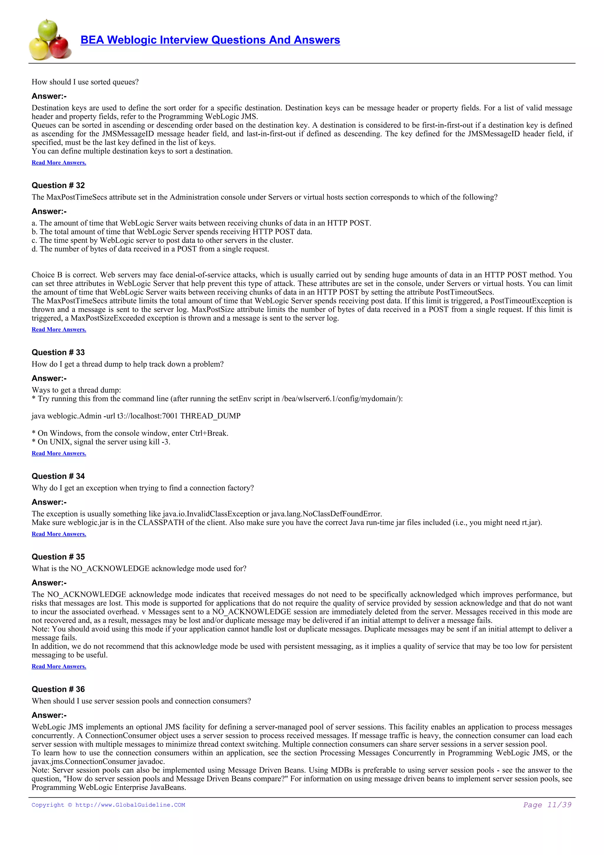 BEA Weblogic Interview Questions And Answers


How should I use sorted queues?
Answer:-
Destination keys are used to define the sort order for a specific destination. Destination keys can be message header or property fields. For a list of valid message
header and property fields, refer to the Programming WebLogic JMS.
Queues can be sorted in ascending or descending order based on the destination key. A destination is considered to be first-in-first-out if a destination key is defined
as ascending for the JMSMessageID message header field, and last-in-first-out if defined as descending. The key defined for the JMSMessageID header field, if
specified, must be the last key defined in the list of keys.
You can define multiple destination keys to sort a destination.
Read More Answers.


Question # 32
The MaxPostTimeSecs attribute set in the Administration console under Servers or virtual hosts section corresponds to which of the following?
Answer:-
a. The amount of time that WebLogic Server waits between receiving chunks of data in an HTTP POST.
b. The total amount of time that WebLogic Server spends receiving HTTP POST data.
c. The time spent by WebLogic server to post data to other servers in the cluster.
d. The number of bytes of data received in a POST from a single request.


Choice B is correct. Web servers may face denial-of-service attacks, which is usually carried out by sending huge amounts of data in an HTTP POST method. You
can set three attributes in WebLogic Server that help prevent this type of attack. These attributes are set in the console, under Servers or virtual hosts. You can limit
the amount of time that WebLogic Server waits between receiving chunks of data in an HTTP POST by setting the attribute PostTimeoutSecs.
The MaxPostTimeSecs attribute limits the total amount of time that WebLogic Server spends receiving post data. If this limit is triggered, a PostTimeoutException is
thrown and a message is sent to the server log. MaxPostSize attribute limits the number of bytes of data received in a POST from a single request. If this limit is
triggered, a MaxPostSizeExceeded exception is thrown and a message is sent to the server log.
Read More Answers.


Question # 33
How do I get a thread dump to help track down a problem?
Answer:-
Ways to get a thread dump:
* Try running this from the command line (after running the setEnv script in /bea/wlserver6.1/config/mydomain/):

java weblogic.Admin -url t3://localhost:7001 THREAD_DUMP

* On Windows, from the console window, enter Ctrl+Break.
* On UNIX, signal the server using kill -3.
Read More Answers.


Question # 34
Why do I get an exception when trying to find a connection factory?
Answer:-
The exception is usually something like java.io.InvalidClassException or java.lang.NoClassDefFoundError.
Make sure weblogic.jar is in the CLASSPATH of the client. Also make sure you have the correct Java run-time jar files included (i.e., you might need rt.jar).
Read More Answers.


Question # 35
What is the NO_ACKNOWLEDGE acknowledge mode used for?
Answer:-
The NO_ACKNOWLEDGE acknowledge mode indicates that received messages do not need to be specifically acknowledged which improves performance, but
risks that messages are lost. This mode is supported for applications that do not require the quality of service provided by session acknowledge and that do not want
to incur the associated overhead. v Messages sent to a NO_ACKNOWLEDGE session are immediately deleted from the server. Messages received in this mode are
not recovered and, as a result, messages may be lost and/or duplicate message may be delivered if an initial attempt to deliver a message fails.
Note: You should avoid using this mode if your application cannot handle lost or duplicate messages. Duplicate messages may be sent if an initial attempt to deliver a
message fails.
In addition, we do not recommend that this acknowledge mode be used with persistent messaging, as it implies a quality of service that may be too low for persistent
messaging to be useful.
Read More Answers.


Question # 36
When should I use server session pools and connection consumers?
Answer:-
WebLogic JMS implements an optional JMS facility for defining a server-managed pool of server sessions. This facility enables an application to process messages
concurrently. A ConnectionConsumer object uses a server session to process received messages. If message traffic is heavy, the connection consumer can load each
server session with multiple messages to minimize thread context switching. Multiple connection consumers can share server sessions in a server session pool.
To learn how to use the connection consumers within an application, see the section Processing Messages Concurrently in Programming WebLogic JMS, or the
javax.jms.ConnectionConsumer javadoc.
Note: Server session pools can also be implemented using Message Driven Beans. Using MDBs is preferable to using server session pools - see the answer to the
question, "How do server session pools and Message Driven Beans compare?" For information on using message driven beans to implement server session pools, see
Programming WebLogic Enterprise JavaBeans.

Copyright © http://www.GlobalGuideline.COM                                                                                                               Page 11/39
 