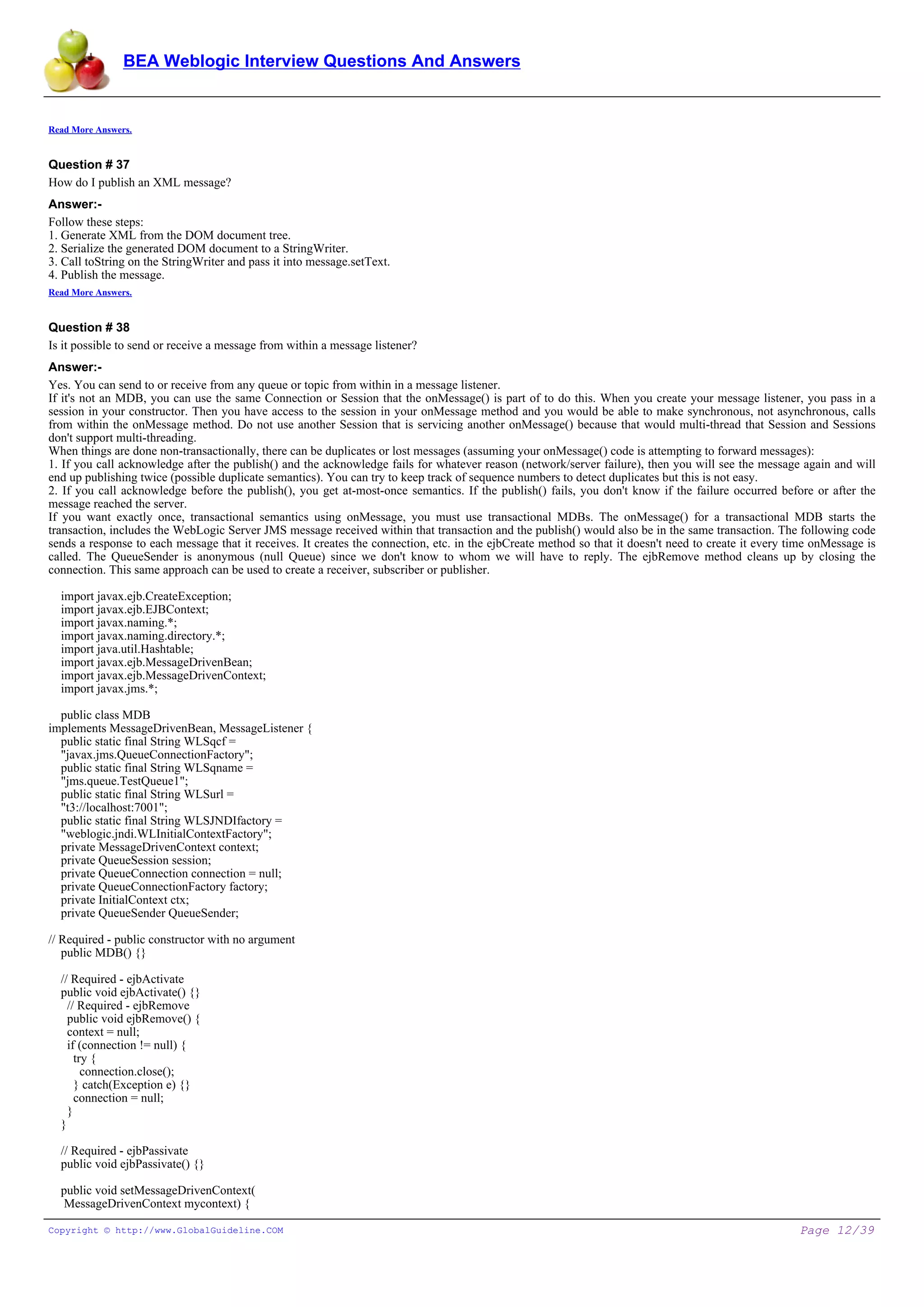 BEA Weblogic Interview Questions And Answers


Read More Answers.


Question # 37
How do I publish an XML message?
Answer:-
Follow these steps:
1. Generate XML from the DOM document tree.
2. Serialize the generated DOM document to a StringWriter.
3. Call toString on the StringWriter and pass it into message.setText.
4. Publish the message.
Read More Answers.


Question # 38
Is it possible to send or receive a message from within a message listener?
Answer:-
Yes. You can send to or receive from any queue or topic from within in a message listener.
If it's not an MDB, you can use the same Connection or Session that the onMessage() is part of to do this. When you create your message listener, you pass in a
session in your constructor. Then you have access to the session in your onMessage method and you would be able to make synchronous, not asynchronous, calls
from within the onMessage method. Do not use another Session that is servicing another onMessage() because that would multi-thread that Session and Sessions
don't support multi-threading.
When things are done non-transactionally, there can be duplicates or lost messages (assuming your onMessage() code is attempting to forward messages):
1. If you call acknowledge after the publish() and the acknowledge fails for whatever reason (network/server failure), then you will see the message again and will
end up publishing twice (possible duplicate semantics). You can try to keep track of sequence numbers to detect duplicates but this is not easy.
2. If you call acknowledge before the publish(), you get at-most-once semantics. If the publish() fails, you don't know if the failure occurred before or after the
message reached the server.
If you want exactly once, transactional semantics using onMessage, you must use transactional MDBs. The onMessage() for a transactional MDB starts the
transaction, includes the WebLogic Server JMS message received within that transaction and the publish() would also be in the same transaction. The following code
sends a response to each message that it receives. It creates the connection, etc. in the ejbCreate method so that it doesn't need to create it every time onMessage is
called. The QueueSender is anonymous (null Queue) since we don't know to whom we will have to reply. The ejbRemove method cleans up by closing the
connection. This same approach can be used to create a receiver, subscriber or publisher.

  import javax.ejb.CreateException;
  import javax.ejb.EJBContext;
  import javax.naming.*;
  import javax.naming.directory.*;
  import java.util.Hashtable;
  import javax.ejb.MessageDrivenBean;
  import javax.ejb.MessageDrivenContext;
  import javax.jms.*;

  public class MDB
implements MessageDrivenBean, MessageListener {
  public static final String WLSqcf =
  "javax.jms.QueueConnectionFactory";
  public static final String WLSqname =
  "jms.queue.TestQueue1";
  public static final String WLSurl =
  "t3://localhost:7001";
  public static final String WLSJNDIfactory =
  "weblogic.jndi.WLInitialContextFactory";
  private MessageDrivenContext context;
  private QueueSession session;
  private QueueConnection connection = null;
  private QueueConnectionFactory factory;
  private InitialContext ctx;
  private QueueSender QueueSender;

// Required - public constructor with no argument
   public MDB() {}

  // Required - ejbActivate
  public void ejbActivate() {}
    // Required - ejbRemove
    public void ejbRemove() {
    context = null;
    if (connection != null) {
      try {
        connection.close();
      } catch(Exception e) {}
      connection = null;
    }
  }

  // Required - ejbPassivate
  public void ejbPassivate() {}

  public void setMessageDrivenContext(
   MessageDrivenContext mycontext) {

Copyright © http://www.GlobalGuideline.COM                                                                                                             Page 12/39
 