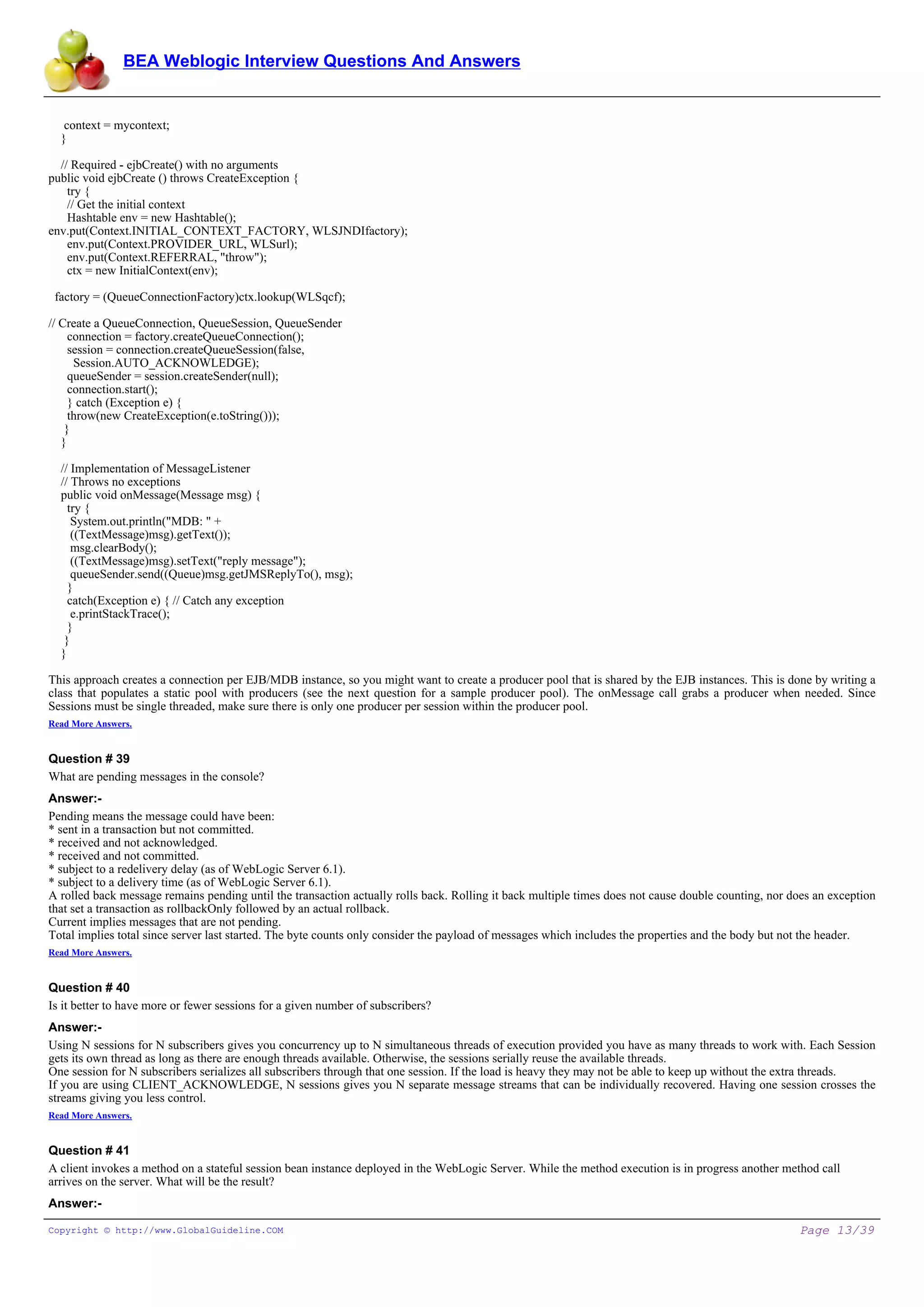 BEA Weblogic Interview Questions And Answers


   context = mycontext;
  }

  // Required - ejbCreate() with no arguments
public void ejbCreate () throws CreateException {
    try {
    // Get the initial context
    Hashtable env = new Hashtable();
env.put(Context.INITIAL_CONTEXT_FACTORY, WLSJNDIfactory);
    env.put(Context.PROVIDER_URL, WLSurl);
    env.put(Context.REFERRAL, "throw");
    ctx = new InitialContext(env);

 factory = (QueueConnectionFactory)ctx.lookup(WLSqcf);

// Create a QueueConnection, QueueSession, QueueSender
     connection = factory.createQueueConnection();
     session = connection.createQueueSession(false,
      Session.AUTO_ACKNOWLEDGE);
     queueSender = session.createSender(null);
     connection.start();
     } catch (Exception e) {
     throw(new CreateException(e.toString()));
    }
   }

  // Implementation of MessageListener
  // Throws no exceptions
  public void onMessage(Message msg) {
    try {
     System.out.println("MDB: " +
     ((TextMessage)msg).getText());
     msg.clearBody();
     ((TextMessage)msg).setText("reply message");
     queueSender.send((Queue)msg.getJMSReplyTo(), msg);
    }
    catch(Exception e) { // Catch any exception
     e.printStackTrace();
    }
   }
  }

This approach creates a connection per EJB/MDB instance, so you might want to create a producer pool that is shared by the EJB instances. This is done by writing a
class that populates a static pool with producers (see the next question for a sample producer pool). The onMessage call grabs a producer when needed. Since
Sessions must be single threaded, make sure there is only one producer per session within the producer pool.
Read More Answers.


Question # 39
What are pending messages in the console?
Answer:-
Pending means the message could have been:
* sent in a transaction but not committed.
* received and not acknowledged.
* received and not committed.
* subject to a redelivery delay (as of WebLogic Server 6.1).
* subject to a delivery time (as of WebLogic Server 6.1).
A rolled back message remains pending until the transaction actually rolls back. Rolling it back multiple times does not cause double counting, nor does an exception
that set a transaction as rollbackOnly followed by an actual rollback.
Current implies messages that are not pending.
Total implies total since server last started. The byte counts only consider the payload of messages which includes the properties and the body but not the header.
Read More Answers.


Question # 40
Is it better to have more or fewer sessions for a given number of subscribers?
Answer:-
Using N sessions for N subscribers gives you concurrency up to N simultaneous threads of execution provided you have as many threads to work with. Each Session
gets its own thread as long as there are enough threads available. Otherwise, the sessions serially reuse the available threads.
One session for N subscribers serializes all subscribers through that one session. If the load is heavy they may not be able to keep up without the extra threads.
If you are using CLIENT_ACKNOWLEDGE, N sessions gives you N separate message streams that can be individually recovered. Having one session crosses the
streams giving you less control.
Read More Answers.


Question # 41
A client invokes a method on a stateful session bean instance deployed in the WebLogic Server. While the method execution is in progress another method call
arrives on the server. What will be the result?
Answer:-

Copyright © http://www.GlobalGuideline.COM                                                                                                           Page 13/39
 