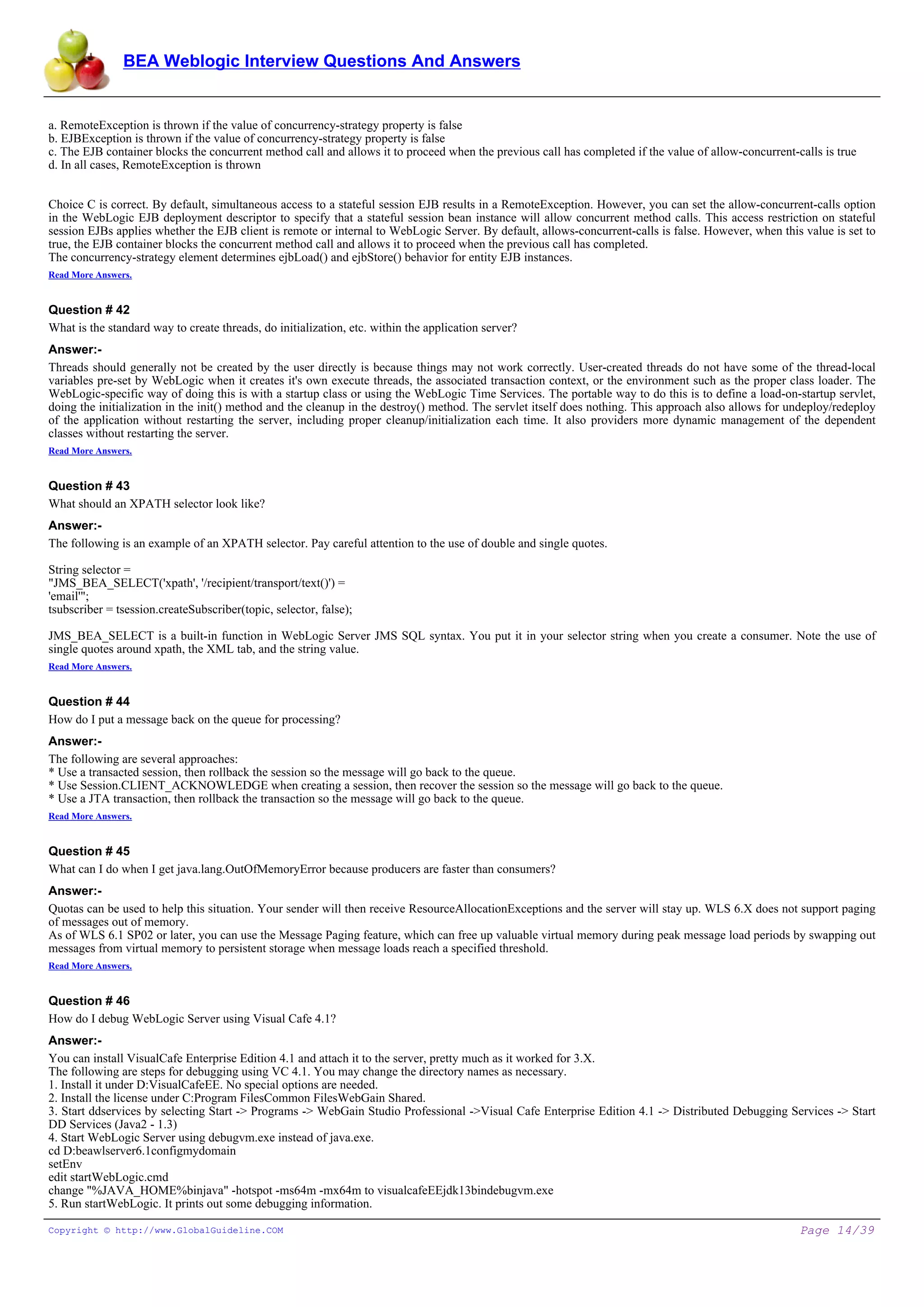 BEA Weblogic Interview Questions And Answers


a. RemoteException is thrown if the value of concurrency-strategy property is false
b. EJBException is thrown if the value of concurrency-strategy property is false
c. The EJB container blocks the concurrent method call and allows it to proceed when the previous call has completed if the value of allow-concurrent-calls is true
d. In all cases, RemoteException is thrown


Choice C is correct. By default, simultaneous access to a stateful session EJB results in a RemoteException. However, you can set the allow-concurrent-calls option
in the WebLogic EJB deployment descriptor to specify that a stateful session bean instance will allow concurrent method calls. This access restriction on stateful
session EJBs applies whether the EJB client is remote or internal to WebLogic Server. By default, allows-concurrent-calls is false. However, when this value is set to
true, the EJB container blocks the concurrent method call and allows it to proceed when the previous call has completed.
The concurrency-strategy element determines ejbLoad() and ejbStore() behavior for entity EJB instances.
Read More Answers.


Question # 42
What is the standard way to create threads, do initialization, etc. within the application server?
Answer:-
Threads should generally not be created by the user directly is because things may not work correctly. User-created threads do not have some of the thread-local
variables pre-set by WebLogic when it creates it's own execute threads, the associated transaction context, or the environment such as the proper class loader. The
WebLogic-specific way of doing this is with a startup class or using the WebLogic Time Services. The portable way to do this is to define a load-on-startup servlet,
doing the initialization in the init() method and the cleanup in the destroy() method. The servlet itself does nothing. This approach also allows for undeploy/redeploy
of the application without restarting the server, including proper cleanup/initialization each time. It also providers more dynamic management of the dependent
classes without restarting the server.
Read More Answers.


Question # 43
What should an XPATH selector look like?
Answer:-
The following is an example of an XPATH selector. Pay careful attention to the use of double and single quotes.

String selector =
"JMS_BEA_SELECT('xpath', '/recipient/transport/text()') =
'email'";
tsubscriber = tsession.createSubscriber(topic, selector, false);

JMS_BEA_SELECT is a built-in function in WebLogic Server JMS SQL syntax. You put it in your selector string when you create a consumer. Note the use of
single quotes around xpath, the XML tab, and the string value.
Read More Answers.


Question # 44
How do I put a message back on the queue for processing?
Answer:-
The following are several approaches:
* Use a transacted session, then rollback the session so the message will go back to the queue.
* Use Session.CLIENT_ACKNOWLEDGE when creating a session, then recover the session so the message will go back to the queue.
* Use a JTA transaction, then rollback the transaction so the message will go back to the queue.
Read More Answers.


Question # 45
What can I do when I get java.lang.OutOfMemoryError because producers are faster than consumers?
Answer:-
Quotas can be used to help this situation. Your sender will then receive ResourceAllocationExceptions and the server will stay up. WLS 6.X does not support paging
of messages out of memory.
As of WLS 6.1 SP02 or later, you can use the Message Paging feature, which can free up valuable virtual memory during peak message load periods by swapping out
messages from virtual memory to persistent storage when message loads reach a specified threshold.
Read More Answers.


Question # 46
How do I debug WebLogic Server using Visual Cafe 4.1?
Answer:-
You can install VisualCafe Enterprise Edition 4.1 and attach it to the server, pretty much as it worked for 3.X.
The following are steps for debugging using VC 4.1. You may change the directory names as necessary.
1. Install it under D:VisualCafeEE. No special options are needed.
2. Install the license under C:Program FilesCommon FilesWebGain Shared.
3. Start ddservices by selecting Start -> Programs -> WebGain Studio Professional ->Visual Cafe Enterprise Edition 4.1 -> Distributed Debugging Services -> Start
DD Services (Java2 - 1.3)
4. Start WebLogic Server using debugvm.exe instead of java.exe.
cd D:beawlserver6.1configmydomain
setEnv
edit startWebLogic.cmd
change "%JAVA_HOME%binjava" -hotspot -ms64m -mx64m to visualcafeEEjdk13bindebugvm.exe
5. Run startWebLogic. It prints out some debugging information.

Copyright © http://www.GlobalGuideline.COM                                                                                                             Page 14/39
 