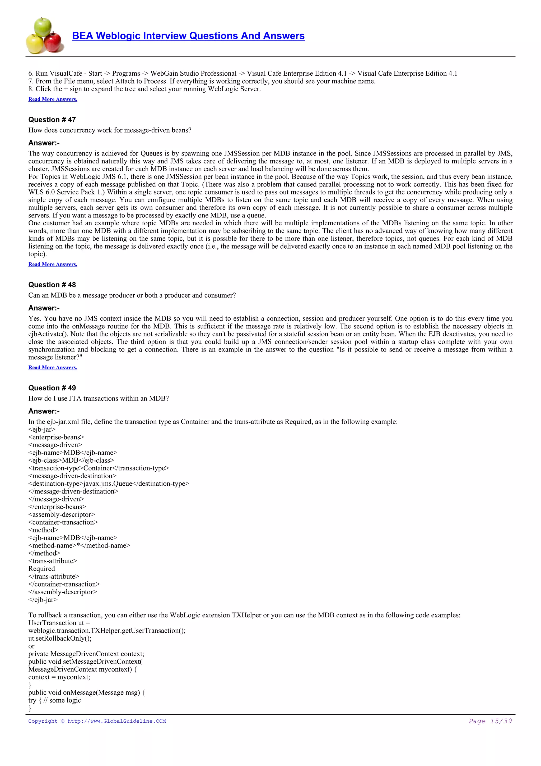 BEA Weblogic Interview Questions And Answers


6. Run VisualCafe - Start -> Programs -> WebGain Studio Professional -> Visual Cafe Enterprise Edition 4.1 -> Visual Cafe Enterprise Edition 4.1
7. From the File menu, select Attach to Process. If everything is working correctly, you should see your machine name.
8. Click the + sign to expand the tree and select your running WebLogic Server.
Read More Answers.


Question # 47
How does concurrency work for message-driven beans?
Answer:-
The way concurrency is achieved for Queues is by spawning one JMSSession per MDB instance in the pool. Since JMSSessions are processed in parallel by JMS,
concurrency is obtained naturally this way and JMS takes care of delivering the message to, at most, one listener. If an MDB is deployed to multiple servers in a
cluster, JMSSessions are created for each MDB instance on each server and load balancing will be done across them.
For Topics in WebLogic JMS 6.1, there is one JMSSession per bean instance in the pool. Because of the way Topics work, the session, and thus every bean instance,
receives a copy of each message published on that Topic. (There was also a problem that caused parallel processing not to work correctly. This has been fixed for
WLS 6.0 Service Pack 1.) Within a single server, one topic consumer is used to pass out messages to multiple threads to get the concurrency while producing only a
single copy of each message. You can configure multiple MDBs to listen on the same topic and each MDB will receive a copy of every message. When using
multiple servers, each server gets its own consumer and therefore its own copy of each message. It is not currently possible to share a consumer across multiple
servers. If you want a message to be processed by exactly one MDB, use a queue.
One customer had an example where topic MDBs are needed in which there will be multiple implementations of the MDBs listening on the same topic. In other
words, more than one MDB with a different implementation may be subscribing to the same topic. The client has no advanced way of knowing how many different
kinds of MDBs may be listening on the same topic, but it is possible for there to be more than one listener, therefore topics, not queues. For each kind of MDB
listening on the topic, the message is delivered exactly once (i.e., the message will be delivered exactly once to an instance in each named MDB pool listening on the
topic).
Read More Answers.


Question # 48
Can an MDB be a message producer or both a producer and consumer?
Answer:-
Yes. You have no JMS context inside the MDB so you will need to establish a connection, session and producer yourself. One option is to do this every time you
come into the onMessage routine for the MDB. This is sufficient if the message rate is relatively low. The second option is to establish the necessary objects in
ejbActivate(). Note that the objects are not serializable so they can't be passivated for a stateful session bean or an entity bean. When the EJB deactivates, you need to
close the associated objects. The third option is that you could build up a JMS connection/sender session pool within a startup class complete with your own
synchronization and blocking to get a connection. There is an example in the answer to the question "Is it possible to send or receive a message from within a
message listener?"
Read More Answers.


Question # 49
How do I use JTA transactions within an MDB?
Answer:-
In the ejb-jar.xml file, define the transaction type as Container and the trans-attribute as Required, as in the following example:
<ejb-jar>
<enterprise-beans>
<message-driven>
<ejb-name>MDB</ejb-name>
<ejb-class>MDB</ejb-class>
<transaction-type>Container</transaction-type>
<message-driven-destination>
<destination-type>javax.jms.Queue</destination-type>
</message-driven-destination>
</message-driven>
</enterprise-beans>
<assembly-descriptor>
<container-transaction>
<method>
<ejb-name>MDB</ejb-name>
<method-name>*</method-name>
</method>
<trans-attribute>
Required
</trans-attribute>
</container-transaction>
</assembly-descriptor>
</ejb-jar>

To rollback a transaction, you can either use the WebLogic extension TXHelper or you can use the MDB context as in the following code examples:
UserTransaction ut =
weblogic.transaction.TXHelper.getUserTransaction();
ut.setRollbackOnly();
or
private MessageDrivenContext context;
public void setMessageDrivenContext(
MessageDrivenContext mycontext) {
context = mycontext;
}
public void onMessage(Message msg) {
try { // some logic
}
Copyright © http://www.GlobalGuideline.COM                                                                                                                Page 15/39
 