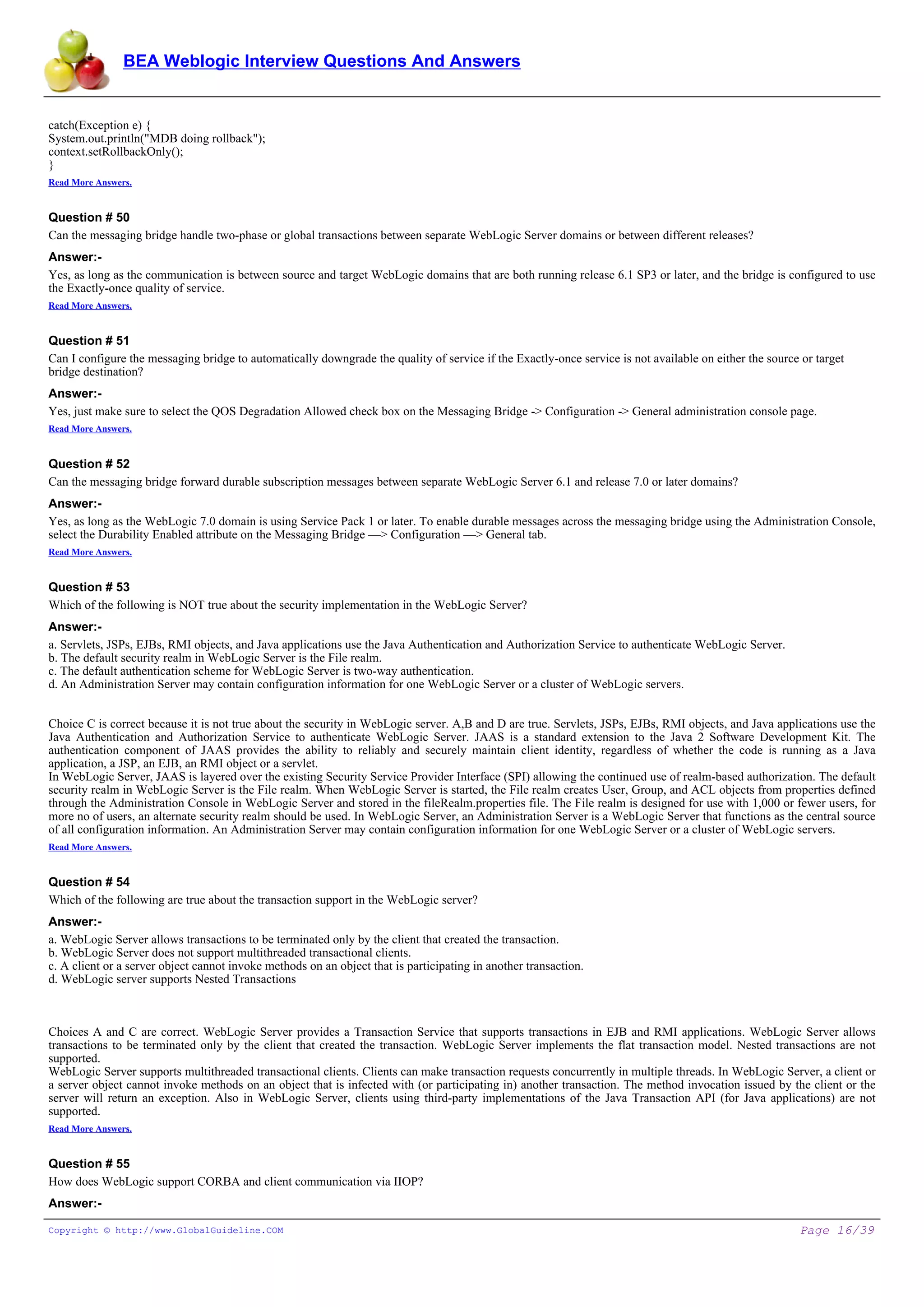 BEA Weblogic Interview Questions And Answers


catch(Exception e) {
System.out.println("MDB doing rollback");
context.setRollbackOnly();
}
Read More Answers.


Question # 50
Can the messaging bridge handle two-phase or global transactions between separate WebLogic Server domains or between different releases?
Answer:-
Yes, as long as the communication is between source and target WebLogic domains that are both running release 6.1 SP3 or later, and the bridge is configured to use
the Exactly-once quality of service.
Read More Answers.


Question # 51
Can I configure the messaging bridge to automatically downgrade the quality of service if the Exactly-once service is not available on either the source or target
bridge destination?
Answer:-
Yes, just make sure to select the QOS Degradation Allowed check box on the Messaging Bridge -> Configuration -> General administration console page.
Read More Answers.


Question # 52
Can the messaging bridge forward durable subscription messages between separate WebLogic Server 6.1 and release 7.0 or later domains?
Answer:-
Yes, as long as the WebLogic 7.0 domain is using Service Pack 1 or later. To enable durable messages across the messaging bridge using the Administration Console,
select the Durability Enabled attribute on the Messaging Bridge —> Configuration —> General tab.
Read More Answers.


Question # 53
Which of the following is NOT true about the security implementation in the WebLogic Server?
Answer:-
a. Servlets, JSPs, EJBs, RMI objects, and Java applications use the Java Authentication and Authorization Service to authenticate WebLogic Server.
b. The default security realm in WebLogic Server is the File realm.
c. The default authentication scheme for WebLogic Server is two-way authentication.
d. An Administration Server may contain configuration information for one WebLogic Server or a cluster of WebLogic servers.


Choice C is correct because it is not true about the security in WebLogic server. A,B and D are true. Servlets, JSPs, EJBs, RMI objects, and Java applications use the
Java Authentication and Authorization Service to authenticate WebLogic Server. JAAS is a standard extension to the Java 2 Software Development Kit. The
authentication component of JAAS provides the ability to reliably and securely maintain client identity, regardless of whether the code is running as a Java
application, a JSP, an EJB, an RMI object or a servlet.
In WebLogic Server, JAAS is layered over the existing Security Service Provider Interface (SPI) allowing the continued use of realm-based authorization. The default
security realm in WebLogic Server is the File realm. When WebLogic Server is started, the File realm creates User, Group, and ACL objects from properties defined
through the Administration Console in WebLogic Server and stored in the fileRealm.properties file. The File realm is designed for use with 1,000 or fewer users, for
more no of users, an alternate security realm should be used. In WebLogic Server, an Administration Server is a WebLogic Server that functions as the central source
of all configuration information. An Administration Server may contain configuration information for one WebLogic Server or a cluster of WebLogic servers.
Read More Answers.


Question # 54
Which of the following are true about the transaction support in the WebLogic server?
Answer:-
a. WebLogic Server allows transactions to be terminated only by the client that created the transaction.
b. WebLogic Server does not support multithreaded transactional clients.
c. A client or a server object cannot invoke methods on an object that is participating in another transaction.
d. WebLogic server supports Nested Transactions



Choices A and C are correct. WebLogic Server provides a Transaction Service that supports transactions in EJB and RMI applications. WebLogic Server allows
transactions to be terminated only by the client that created the transaction. WebLogic Server implements the flat transaction model. Nested transactions are not
supported.
WebLogic Server supports multithreaded transactional clients. Clients can make transaction requests concurrently in multiple threads. In WebLogic Server, a client or
a server object cannot invoke methods on an object that is infected with (or participating in) another transaction. The method invocation issued by the client or the
server will return an exception. Also in WebLogic Server, clients using third-party implementations of the Java Transaction API (for Java applications) are not
supported.
Read More Answers.


Question # 55
How does WebLogic support CORBA and client communication via IIOP?
Answer:-

Copyright © http://www.GlobalGuideline.COM                                                                                                              Page 16/39
 