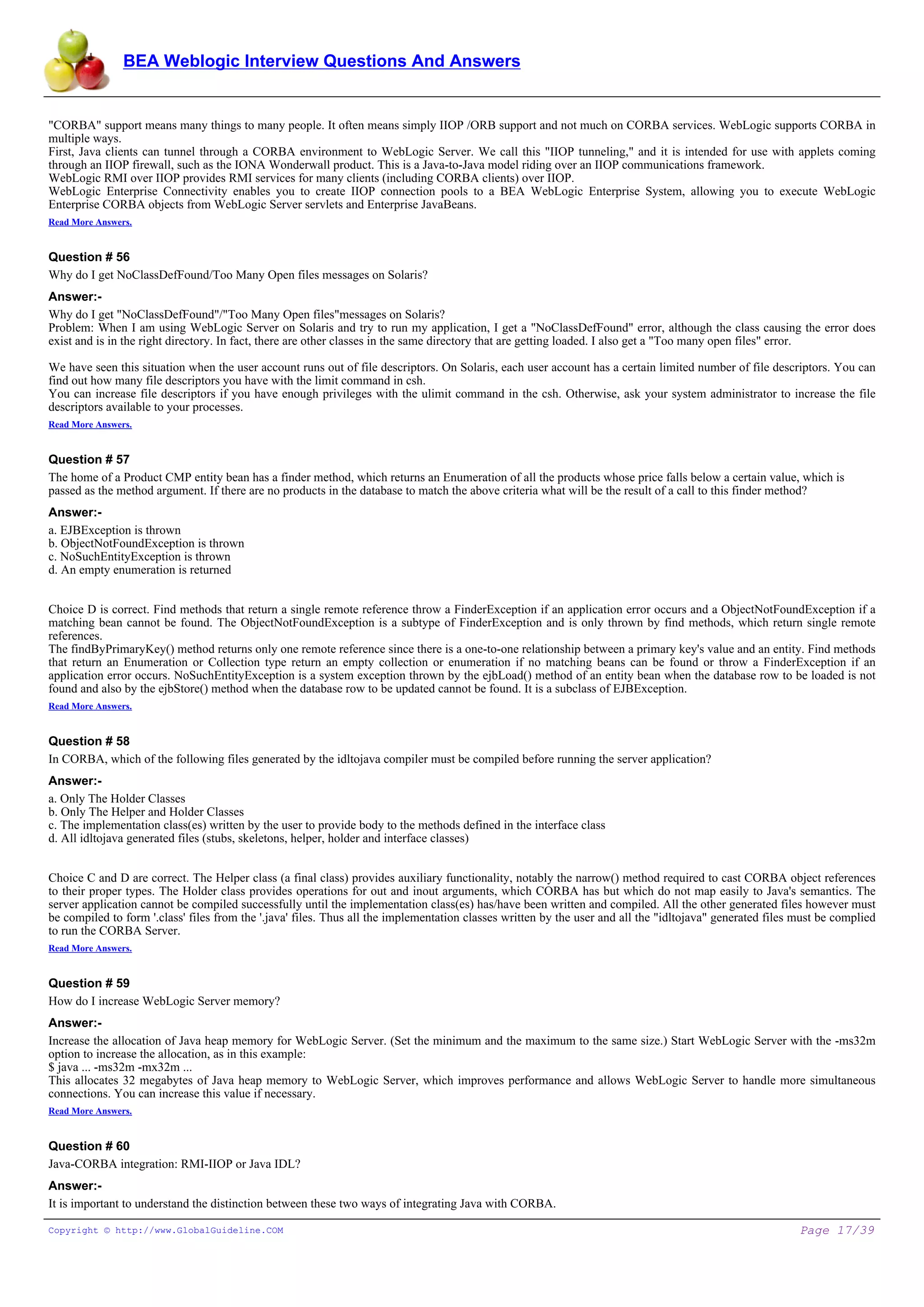 BEA Weblogic Interview Questions And Answers


"CORBA" support means many things to many people. It often means simply IIOP /ORB support and not much on CORBA services. WebLogic supports CORBA in
multiple ways.
First, Java clients can tunnel through a CORBA environment to WebLogic Server. We call this "IIOP tunneling," and it is intended for use with applets coming
through an IIOP firewall, such as the IONA Wonderwall product. This is a Java-to-Java model riding over an IIOP communications framework.
WebLogic RMI over IIOP provides RMI services for many clients (including CORBA clients) over IIOP.
WebLogic Enterprise Connectivity enables you to create IIOP connection pools to a BEA WebLogic Enterprise System, allowing you to execute WebLogic
Enterprise CORBA objects from WebLogic Server servlets and Enterprise JavaBeans.
Read More Answers.


Question # 56
Why do I get NoClassDefFound/Too Many Open files messages on Solaris?
Answer:-
Why do I get "NoClassDefFound"/"Too Many Open files"messages on Solaris?
Problem: When I am using WebLogic Server on Solaris and try to run my application, I get a "NoClassDefFound" error, although the class causing the error does
exist and is in the right directory. In fact, there are other classes in the same directory that are getting loaded. I also get a "Too many open files" error.

We have seen this situation when the user account runs out of file descriptors. On Solaris, each user account has a certain limited number of file descriptors. You can
find out how many file descriptors you have with the limit command in csh.
You can increase file descriptors if you have enough privileges with the ulimit command in the csh. Otherwise, ask your system administrator to increase the file
descriptors available to your processes.
Read More Answers.


Question # 57
The home of a Product CMP entity bean has a finder method, which returns an Enumeration of all the products whose price falls below a certain value, which is
passed as the method argument. If there are no products in the database to match the above criteria what will be the result of a call to this finder method?
Answer:-
a. EJBException is thrown
b. ObjectNotFoundException is thrown
c. NoSuchEntityException is thrown
d. An empty enumeration is returned


Choice D is correct. Find methods that return a single remote reference throw a FinderException if an application error occurs and a ObjectNotFoundException if a
matching bean cannot be found. The ObjectNotFoundException is a subtype of FinderException and is only thrown by find methods, which return single remote
references.
The findByPrimaryKey() method returns only one remote reference since there is a one-to-one relationship between a primary key's value and an entity. Find methods
that return an Enumeration or Collection type return an empty collection or enumeration if no matching beans can be found or throw a FinderException if an
application error occurs. NoSuchEntityException is a system exception thrown by the ejbLoad() method of an entity bean when the database row to be loaded is not
found and also by the ejbStore() method when the database row to be updated cannot be found. It is a subclass of EJBException.
Read More Answers.


Question # 58
In CORBA, which of the following files generated by the idltojava compiler must be compiled before running the server application?
Answer:-
a. Only The Holder Classes
b. Only The Helper and Holder Classes
c. The implementation class(es) written by the user to provide body to the methods defined in the interface class
d. All idltojava generated files (stubs, skeletons, helper, holder and interface classes)


Choice C and D are correct. The Helper class (a final class) provides auxiliary functionality, notably the narrow() method required to cast CORBA object references
to their proper types. The Holder class provides operations for out and inout arguments, which CORBA has but which do not map easily to Java's semantics. The
server application cannot be compiled successfully until the implementation class(es) has/have been written and compiled. All the other generated files however must
be compiled to form '.class' files from the '.java' files. Thus all the implementation classes written by the user and all the "idltojava" generated files must be complied
to run the CORBA Server.
Read More Answers.


Question # 59
How do I increase WebLogic Server memory?
Answer:-
Increase the allocation of Java heap memory for WebLogic Server. (Set the minimum and the maximum to the same size.) Start WebLogic Server with the -ms32m
option to increase the allocation, as in this example:
$ java ... -ms32m -mx32m ...
This allocates 32 megabytes of Java heap memory to WebLogic Server, which improves performance and allows WebLogic Server to handle more simultaneous
connections. You can increase this value if necessary.
Read More Answers.


Question # 60
Java-CORBA integration: RMI-IIOP or Java IDL?
Answer:-
It is important to understand the distinction between these two ways of integrating Java with CORBA.

Copyright © http://www.GlobalGuideline.COM                                                                                                                 Page 17/39
 