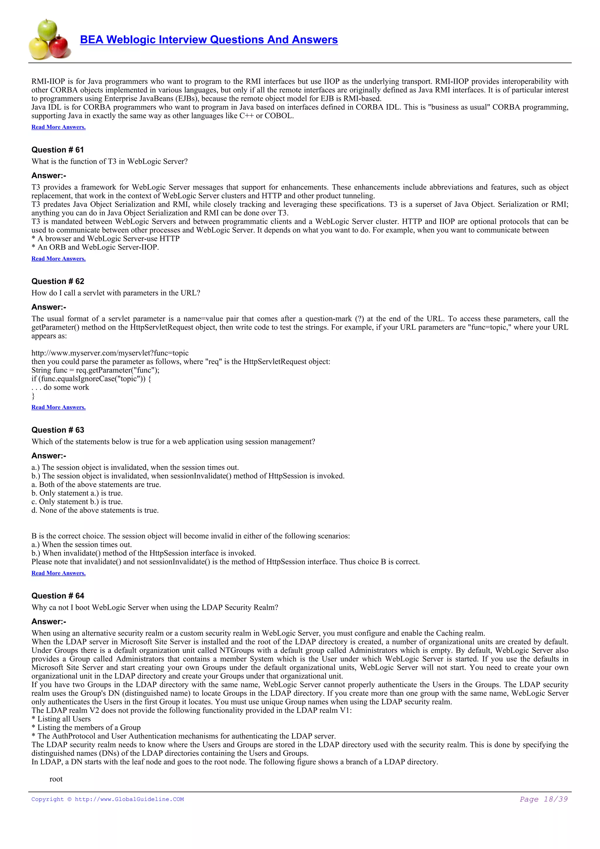 BEA Weblogic Interview Questions And Answers


RMI-IIOP is for Java programmers who want to program to the RMI interfaces but use IIOP as the underlying transport. RMI-IIOP provides interoperability with
other CORBA objects implemented in various languages, but only if all the remote interfaces are originally defined as Java RMI interfaces. It is of particular interest
to programmers using Enterprise JavaBeans (EJBs), because the remote object model for EJB is RMI-based.
Java IDL is for CORBA programmers who want to program in Java based on interfaces defined in CORBA IDL. This is "business as usual" CORBA programming,
supporting Java in exactly the same way as other languages like C++ or COBOL.
Read More Answers.


Question # 61
What is the function of T3 in WebLogic Server?
Answer:-
T3 provides a framework for WebLogic Server messages that support for enhancements. These enhancements include abbreviations and features, such as object
replacement, that work in the context of WebLogic Server clusters and HTTP and other product tunneling.
T3 predates Java Object Serialization and RMI, while closely tracking and leveraging these specifications. T3 is a superset of Java Object. Serialization or RMI;
anything you can do in Java Object Serialization and RMI can be done over T3.
T3 is mandated between WebLogic Servers and between programmatic clients and a WebLogic Server cluster. HTTP and IIOP are optional protocols that can be
used to communicate between other processes and WebLogic Server. It depends on what you want to do. For example, when you want to communicate between
* A browser and WebLogic Server-use HTTP
* An ORB and WebLogic Server-IIOP.
Read More Answers.


Question # 62
How do I call a servlet with parameters in the URL?
Answer:-
The usual format of a servlet parameter is a name=value pair that comes after a question-mark (?) at the end of the URL. To access these parameters, call the
getParameter() method on the HttpServletRequest object, then write code to test the strings. For example, if your URL parameters are "func=topic," where your URL
appears as:

http://www.myserver.com/myservlet?func=topic
then you could parse the parameter as follows, where "req" is the HttpServletRequest object:
String func = req.getParameter("func");
if (func.equalsIgnoreCase("topic")) {
. . . do some work
}
Read More Answers.


Question # 63
Which of the statements below is true for a web application using session management?
Answer:-
a.) The session object is invalidated, when the session times out.
b.) The session object is invalidated, when sessionInvalidate() method of HttpSession is invoked.
a. Both of the above statements are true.
b. Only statement a.) is true.
c. Only statement b.) is true.
d. None of the above statements is true.


B is the correct choice. The session object will become invalid in either of the following scenarios:
a.) When the session times out.
b.) When invalidate() method of the HttpSession interface is invoked.
Please note that invalidate() and not sessionInvalidate() is the method of HttpSession interface. Thus choice B is correct.
Read More Answers.


Question # 64
Why ca not I boot WebLogic Server when using the LDAP Security Realm?
Answer:-
When using an alternative security realm or a custom security realm in WebLogic Server, you must configure and enable the Caching realm.
When the LDAP server in Microsoft Site Server is installed and the root of the LDAP directory is created, a number of organizational units are created by default.
Under Groups there is a default organization unit called NTGroups with a default group called Administrators which is empty. By default, WebLogic Server also
provides a Group called Administrators that contains a member System which is the User under which WebLogic Server is started. If you use the defaults in
Microsoft Site Server and start creating your own Groups under the default organizational units, WebLogic Server will not start. You need to create your own
organizational unit in the LDAP directory and create your Groups under that organizational unit.
If you have two Groups in the LDAP directory with the same name, WebLogic Server cannot properly authenticate the Users in the Groups. The LDAP security
realm uses the Group's DN (distinguished name) to locate Groups in the LDAP directory. If you create more than one group with the same name, WebLogic Server
only authenticates the Users in the first Group it locates. You must use unique Group names when using the LDAP security realm.
The LDAP realm V2 does not provide the following functionality provided in the LDAP realm V1:
* Listing all Users
* Listing the members of a Group
* The AuthProtocol and User Authentication mechanisms for authenticating the LDAP server.
The LDAP security realm needs to know where the Users and Groups are stored in the LDAP directory used with the security realm. This is done by specifying the
distinguished names (DNs) of the LDAP directories containing the Users and Groups.
In LDAP, a DN starts with the leaf node and goes to the root node. The following figure shows a branch of a LDAP directory.

    root

Copyright © http://www.GlobalGuideline.COM                                                                                                             Page 18/39
 
