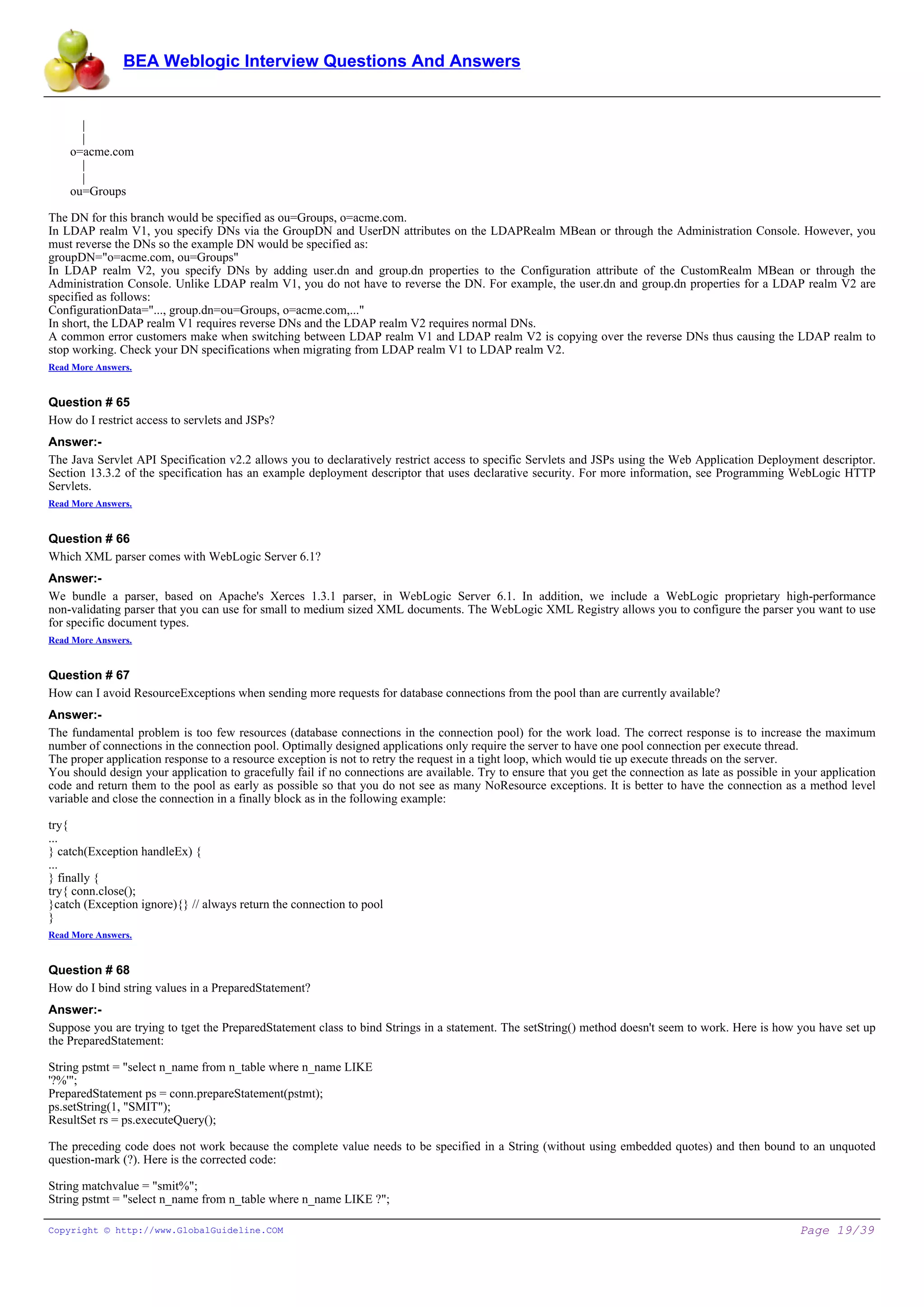 BEA Weblogic Interview Questions And Answers


    |
    |
  o=acme.com
    |
    |
  ou=Groups

The DN for this branch would be specified as ou=Groups, o=acme.com.
In LDAP realm V1, you specify DNs via the GroupDN and UserDN attributes on the LDAPRealm MBean or through the Administration Console. However, you
must reverse the DNs so the example DN would be specified as:
groupDN="o=acme.com, ou=Groups"
In LDAP realm V2, you specify DNs by adding user.dn and group.dn properties to the Configuration attribute of the CustomRealm MBean or through the
Administration Console. Unlike LDAP realm V1, you do not have to reverse the DN. For example, the user.dn and group.dn properties for a LDAP realm V2 are
specified as follows:
ConfigurationData="..., group.dn=ou=Groups, o=acme.com,..."
In short, the LDAP realm V1 requires reverse DNs and the LDAP realm V2 requires normal DNs.
A common error customers make when switching between LDAP realm V1 and LDAP realm V2 is copying over the reverse DNs thus causing the LDAP realm to
stop working. Check your DN specifications when migrating from LDAP realm V1 to LDAP realm V2.
Read More Answers.


Question # 65
How do I restrict access to servlets and JSPs?
Answer:-
The Java Servlet API Specification v2.2 allows you to declaratively restrict access to specific Servlets and JSPs using the Web Application Deployment descriptor.
Section 13.3.2 of the specification has an example deployment descriptor that uses declarative security. For more information, see Programming WebLogic HTTP
Servlets.
Read More Answers.


Question # 66
Which XML parser comes with WebLogic Server 6.1?
Answer:-
We bundle a parser, based on Apache's Xerces 1.3.1 parser, in WebLogic Server 6.1. In addition, we include a WebLogic proprietary high-performance
non-validating parser that you can use for small to medium sized XML documents. The WebLogic XML Registry allows you to configure the parser you want to use
for specific document types.
Read More Answers.


Question # 67
How can I avoid ResourceExceptions when sending more requests for database connections from the pool than are currently available?
Answer:-
The fundamental problem is too few resources (database connections in the connection pool) for the work load. The correct response is to increase the maximum
number of connections in the connection pool. Optimally designed applications only require the server to have one pool connection per execute thread.
The proper application response to a resource exception is not to retry the request in a tight loop, which would tie up execute threads on the server.
You should design your application to gracefully fail if no connections are available. Try to ensure that you get the connection as late as possible in your application
code and return them to the pool as early as possible so that you do not see as many NoResource exceptions. It is better to have the connection as a method level
variable and close the connection in a finally block as in the following example:

try{
...
} catch(Exception handleEx) {
...
} finally {
try{ conn.close();
}catch (Exception ignore){} // always return the connection to pool
}
Read More Answers.


Question # 68
How do I bind string values in a PreparedStatement?
Answer:-
Suppose you are trying to tget the PreparedStatement class to bind Strings in a statement. The setString() method doesn't seem to work. Here is how you have set up
the PreparedStatement:

String pstmt = "select n_name from n_table where n_name LIKE
'?%'";
PreparedStatement ps = conn.prepareStatement(pstmt);
ps.setString(1, "SMIT");
ResultSet rs = ps.executeQuery();

The preceding code does not work because the complete value needs to be specified in a String (without using embedded quotes) and then bound to an unquoted
question-mark (?). Here is the corrected code:

String matchvalue = "smit%";
String pstmt = "select n_name from n_table where n_name LIKE ?";

Copyright © http://www.GlobalGuideline.COM                                                                                                              Page 19/39
 